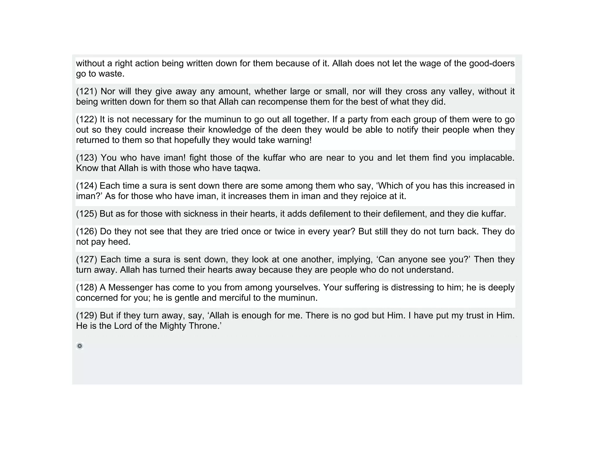 without a right action being written down for them because of it. Allah does not let the wage of the good-doers
go to waste.
(121) Nor will they give away any amount, whether large or small, nor will they cross any valley, without it
being written down for them so that Allah can recompense them for the best of what they did.
(122) It is not necessary for the muminun to go out all together. If a party from each group of them were to go
out so they could increase their knowledge of the deen they would be able to notify their people when they
returned to them so that hopefully they would take warning!
(123) You who have iman! fight those of the kuffar who are near to you and let them find you implacable.
Know that Allah is with those who have taqwa.
(124) Each time a sura is sent down there are some among them who say, ‘Which of you has this increased in
iman?’ As for those who have iman, it increases them in iman and they rejoice at it.
(125) But as for those with sickness in their hearts, it adds defilement to their defilement, and they die kuffar.
(126) Do they not see that they are tried once or twice in every year? But still they do not turn back. They do
not pay heed.
(127) Each time a sura is sent down, they look at one another, implying, ‘Can anyone see you?’ Then they
turn away. Allah has turned their hearts away because they are people who do not understand.
(128) A Messenger has come to you from among yourselves. Your suffering is distressing to him; he is deeply
concerned for you; he is gentle and merciful to the muminun.
(129) But if they turn away, say, ‘Allah is enough for me. There is no god but Him. I have put my trust in Him.
He is the Lord of the Mighty Throne.’
 