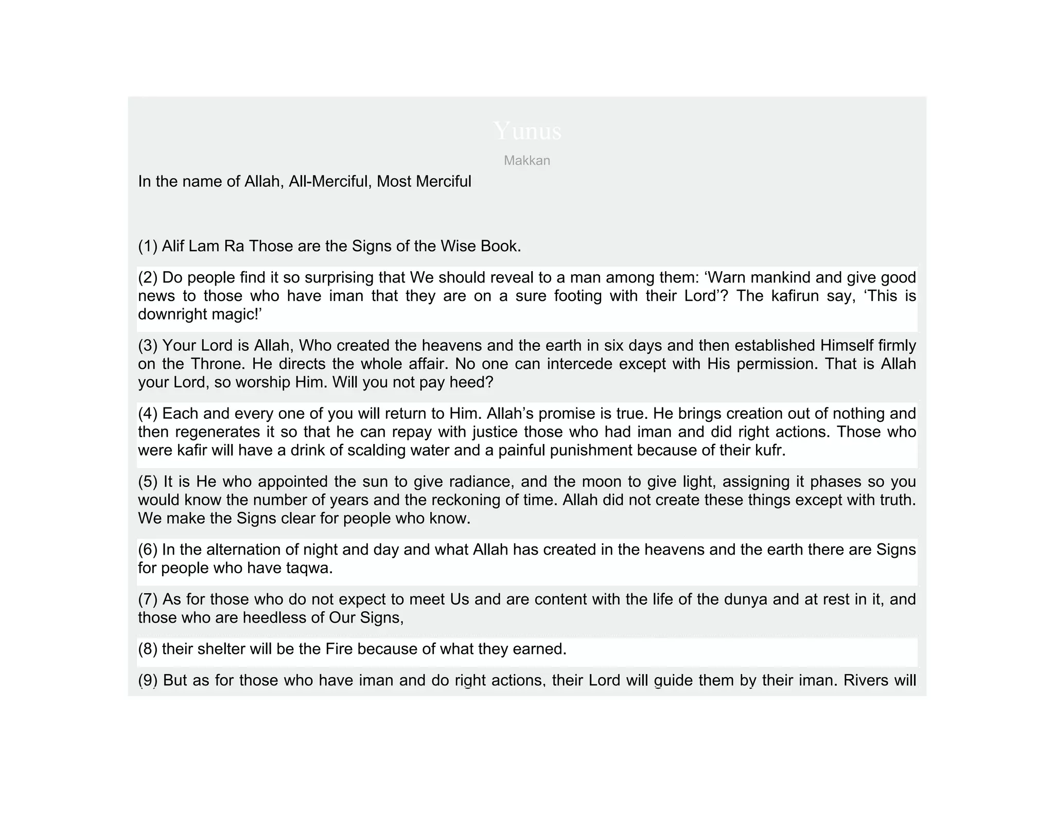 Yunus
                                                     Makkan
In the name of Allah, All-Merciful, Most Merciful



(1) Alif Lam Ra Those are the Signs of the Wise Book.
(2) Do people find it so surprising that We should reveal to a man among them: ‘Warn mankind and give good
news to those who have iman that they are on a sure footing with their Lord’? The kafirun say, ‘This is
downright magic!’
(3) Your Lord is Allah, Who created the heavens and the earth in six days and then established Himself firmly
on the Throne. He directs the whole affair. No one can intercede except with His permission. That is Allah
your Lord, so worship Him. Will you not pay heed?
(4) Each and every one of you will return to Him. Allah’s promise is true. He brings creation out of nothing and
then regenerates it so that he can repay with justice those who had iman and did right actions. Those who
were kafir will have a drink of scalding water and a painful punishment because of their kufr.
(5) It is He who appointed the sun to give radiance, and the moon to give light, assigning it phases so you
would know the number of years and the reckoning of time. Allah did not create these things except with truth.
We make the Signs clear for people who know.
(6) In the alternation of night and day and what Allah has created in the heavens and the earth there are Signs
for people who have taqwa.
(7) As for those who do not expect to meet Us and are content with the life of the dunya and at rest in it, and
those who are heedless of Our Signs,
(8) their shelter will be the Fire because of what they earned.
(9) But as for those who have iman and do right actions, their Lord will guide them by their iman. Rivers will
 