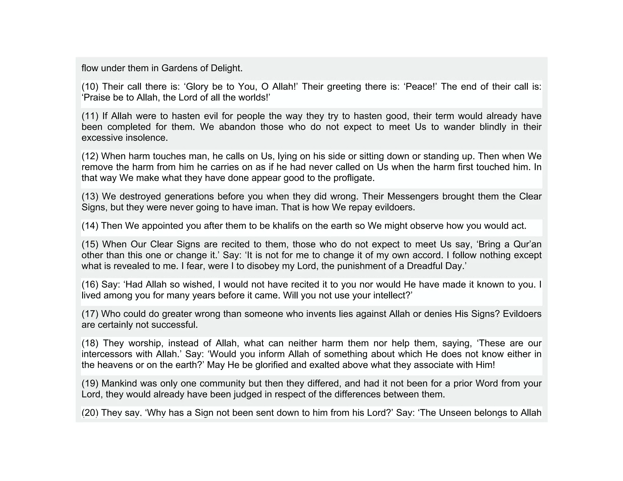 flow under them in Gardens of Delight.
(10) Their call there is: ‘Glory be to You, O Allah!’ Their greeting there is: ‘Peace!’ The end of their call is:
‘Praise be to Allah, the Lord of all the worlds!’
(11) If Allah were to hasten evil for people the way they try to hasten good, their term would already have
been completed for them. We abandon those who do not expect to meet Us to wander blindly in their
excessive insolence.
(12) When harm touches man, he calls on Us, lying on his side or sitting down or standing up. Then when We
remove the harm from him he carries on as if he had never called on Us when the harm first touched him. In
that way We make what they have done appear good to the profligate.
(13) We destroyed generations before you when they did wrong. Their Messengers brought them the Clear
Signs, but they were never going to have iman. That is how We repay evildoers.
(14) Then We appointed you after them to be khalifs on the earth so We might observe how you would act.
(15) When Our Clear Signs are recited to them, those who do not expect to meet Us say, ‘Bring a Qur’an
other than this one or change it.’ Say: ‘It is not for me to change it of my own accord. I follow nothing except
what is revealed to me. I fear, were I to disobey my Lord, the punishment of a Dreadful Day.’
(16) Say: ‘Had Allah so wished, I would not have recited it to you nor would He have made it known to you. I
lived among you for many years before it came. Will you not use your intellect?’
(17) Who could do greater wrong than someone who invents lies against Allah or denies His Signs? Evildoers
are certainly not successful.
(18) They worship, instead of Allah, what can neither harm them nor help them, saying, ‘These are our
intercessors with Allah.’ Say: ‘Would you inform Allah of something about which He does not know either in
the heavens or on the earth?’ May He be glorified and exalted above what they associate with Him!
(19) Mankind was only one community but then they differed, and had it not been for a prior Word from your
Lord, they would already have been judged in respect of the differences between them.
(20) They say, ‘Why has a Sign not been sent down to him from his Lord?’ Say: ‘The Unseen belongs to Allah
 