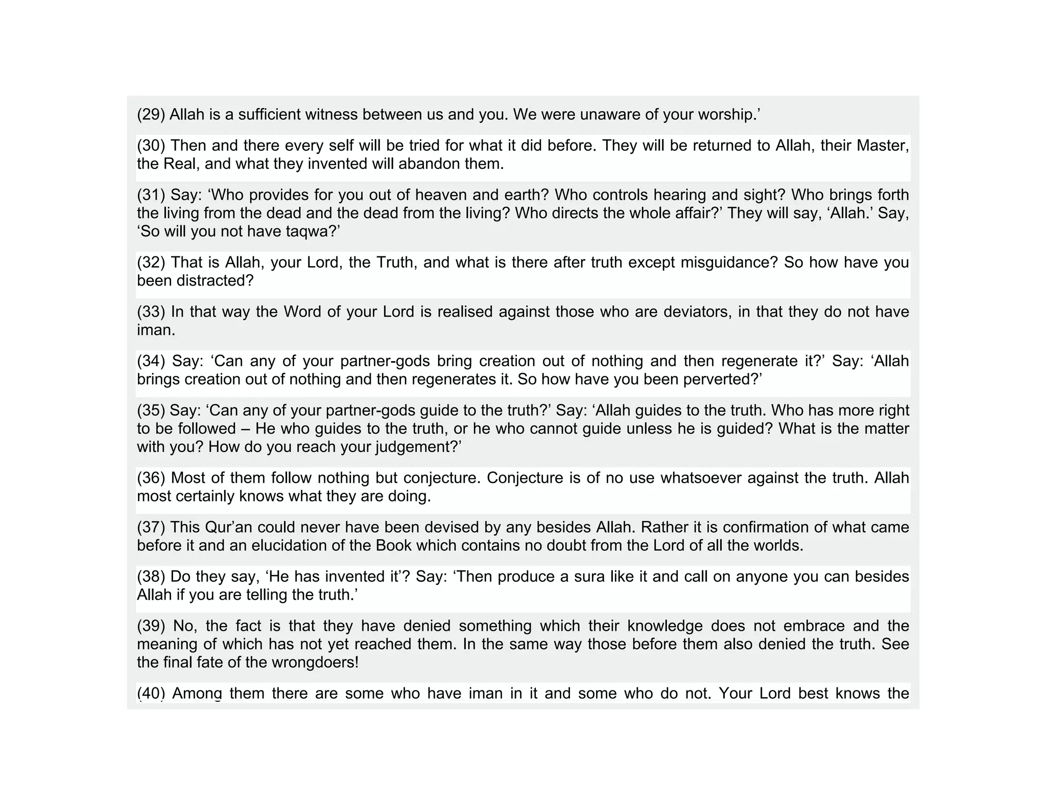 (29) Allah is a sufficient witness between us and you. We were unaware of your worship.’
(30) Then and there every self will be tried for what it did before. They will be returned to Allah, their Master,
the Real, and what they invented will abandon them.
(31) Say: ‘Who provides for you out of heaven and earth? Who controls hearing and sight? Who brings forth
the living from the dead and the dead from the living? Who directs the whole affair?’ They will say, ‘Allah.’ Say,
‘So will you not have taqwa?’
(32) That is Allah, your Lord, the Truth, and what is there after truth except misguidance? So how have you
been distracted?
(33) In that way the Word of your Lord is realised against those who are deviators, in that they do not have
iman.
(34) Say: ‘Can any of your partner-gods bring creation out of nothing and then regenerate it?’ Say: ‘Allah
brings creation out of nothing and then regenerates it. So how have you been perverted?’
(35) Say: ‘Can any of your partner-gods guide to the truth?’ Say: ‘Allah guides to the truth. Who has more right
to be followed – He who guides to the truth, or he who cannot guide unless he is guided? What is the matter
with you? How do you reach your judgement?’
(36) Most of them follow nothing but conjecture. Conjecture is of no use whatsoever against the truth. Allah
most certainly knows what they are doing.
(37) This Qur’an could never have been devised by any besides Allah. Rather it is confirmation of what came
before it and an elucidation of the Book which contains no doubt from the Lord of all the worlds.
(38) Do they say, ‘He has invented it’? Say: ‘Then produce a sura like it and call on anyone you can besides
Allah if you are telling the truth.’
(39) No, the fact is that they have denied something which their knowledge does not embrace and the
meaning of which has not yet reached them. In the same way those before them also denied the truth. See
the final fate of the wrongdoers!
(40) Among them there are some who have iman in it and some who do not. Your Lord best knows the
 