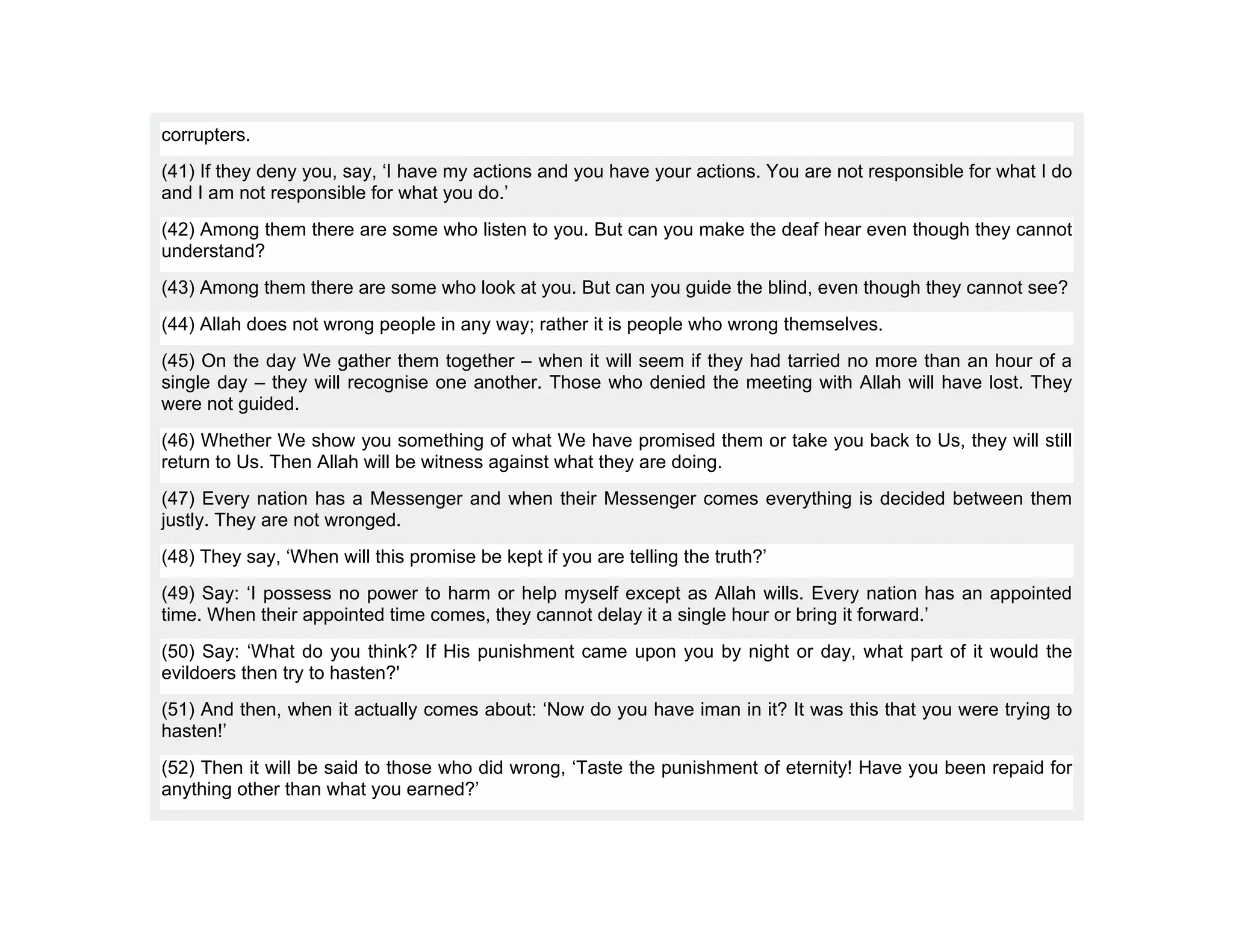 corrupters.
(41) If they deny you, say, ‘I have my actions and you have your actions. You are not responsible for what I do
and I am not responsible for what you do.’
(42) Among them there are some who listen to you. But can you make the deaf hear even though they cannot
understand?
(43) Among them there are some who look at you. But can you guide the blind, even though they cannot see?
(44) Allah does not wrong people in any way; rather it is people who wrong themselves.
(45) On the day We gather them together – when it will seem if they had tarried no more than an hour of a
single day – they will recognise one another. Those who denied the meeting with Allah will have lost. They
were not guided.
(46) Whether We show you something of what We have promised them or take you back to Us, they will still
return to Us. Then Allah will be witness against what they are doing.
(47) Every nation has a Messenger and when their Messenger comes everything is decided between them
justly. They are not wronged.
(48) They say, ‘When will this promise be kept if you are telling the truth?’
(49) Say: ‘I possess no power to harm or help myself except as Allah wills. Every nation has an appointed
time. When their appointed time comes, they cannot delay it a single hour or bring it forward.’
(50) Say: ‘What do you think? If His punishment came upon you by night or day, what part of it would the
evildoers then try to hasten?'
(51) And then, when it actually comes about: ‘Now do you have iman in it? It was this that you were trying to
hasten!’
(52) Then it will be said to those who did wrong, ‘Taste the punishment of eternity! Have you been repaid for
anything other than what you earned?’
 