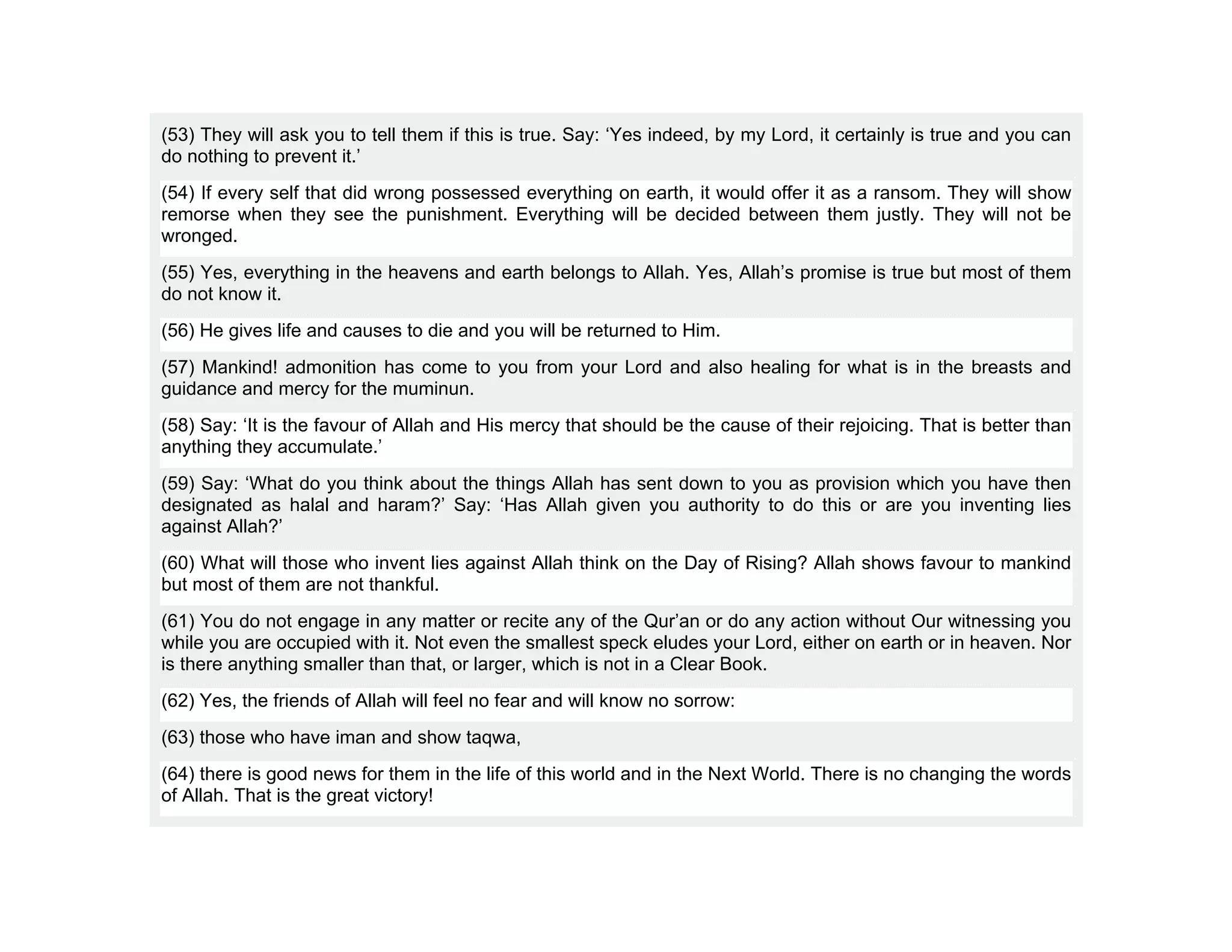(53) They will ask you to tell them if this is true. Say: ‘Yes indeed, by my Lord, it certainly is true and you can
do nothing to prevent it.’
(54) If every self that did wrong possessed everything on earth, it would offer it as a ransom. They will show
remorse when they see the punishment. Everything will be decided between them justly. They will not be
wronged.
(55) Yes, everything in the heavens and earth belongs to Allah. Yes, Allah’s promise is true but most of them
do not know it.
(56) He gives life and causes to die and you will be returned to Him.
(57) Mankind! admonition has come to you from your Lord and also healing for what is in the breasts and
guidance and mercy for the muminun.
(58) Say: ‘It is the favour of Allah and His mercy that should be the cause of their rejoicing. That is better than
anything they accumulate.’
(59) Say: ‘What do you think about the things Allah has sent down to you as provision which you have then
designated as halal and haram?’ Say: ‘Has Allah given you authority to do this or are you inventing lies
against Allah?’
(60) What will those who invent lies against Allah think on the Day of Rising? Allah shows favour to mankind
but most of them are not thankful.
(61) You do not engage in any matter or recite any of the Qur’an or do any action without Our witnessing you
while you are occupied with it. Not even the smallest speck eludes your Lord, either on earth or in heaven. Nor
is there anything smaller than that, or larger, which is not in a Clear Book.
(62) Yes, the friends of Allah will feel no fear and will know no sorrow:
(63) those who have iman and show taqwa,
(64) there is good news for them in the life of this world and in the Next World. There is no changing the words
of Allah. That is the great victory!
 