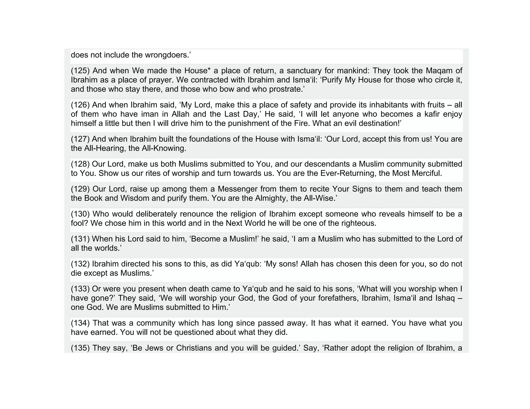 does not include the wrongdoers.’
(125) And when We made the House* a place of return, a sanctuary for mankind: They took the Maqam of
Ibrahim as a place of prayer. We contracted with Ibrahim and Isma‘il: ‘Purify My House for those who circle it,
and those who stay there, and those who bow and who prostrate.’
(126) And when Ibrahim said, ‘My Lord, make this a place of safety and provide its inhabitants with fruits – all
of them who have iman in Allah and the Last Day,’ He said, ‘I will let anyone who becomes a kafir enjoy
himself a little but then I will drive him to the punishment of the Fire. What an evil destination!’
(127) And when Ibrahim built the foundations of the House with Isma‘il: ‘Our Lord, accept this from us! You are
the All-Hearing, the All-Knowing.
(128) Our Lord, make us both Muslims submitted to You, and our descendants a Muslim community submitted
to You. Show us our rites of worship and turn towards us. You are the Ever-Returning, the Most Merciful.
(129) Our Lord, raise up among them a Messenger from them to recite Your Signs to them and teach them
the Book and Wisdom and purify them. You are the Almighty, the All-Wise.’
(130) Who would deliberately renounce the religion of Ibrahim except someone who reveals himself to be a
fool? We chose him in this world and in the Next World he will be one of the righteous.
(131) When his Lord said to him, ‘Become a Muslim!’ he said, ‘I am a Muslim who has submitted to the Lord of
all the worlds.’
(132) Ibrahim directed his sons to this, as did Ya‘qub: ‘My sons! Allah has chosen this deen for you, so do not
die except as Muslims.’
(133) Or were you present when death came to Ya‘qub and he said to his sons, ‘What will you worship when I
have gone?’ They said, ‘We will worship your God, the God of your forefathers, Ibrahim, Isma‘il and Ishaq –
one God. We are Muslims submitted to Him.’
(134) That was a community which has long since passed away. It has what it earned. You have what you
have earned. You will not be questioned about what they did.
(135) They say, ‘Be Jews or Christians and you will be guided.’ Say, ‘Rather adopt the religion of Ibrahim, a
 