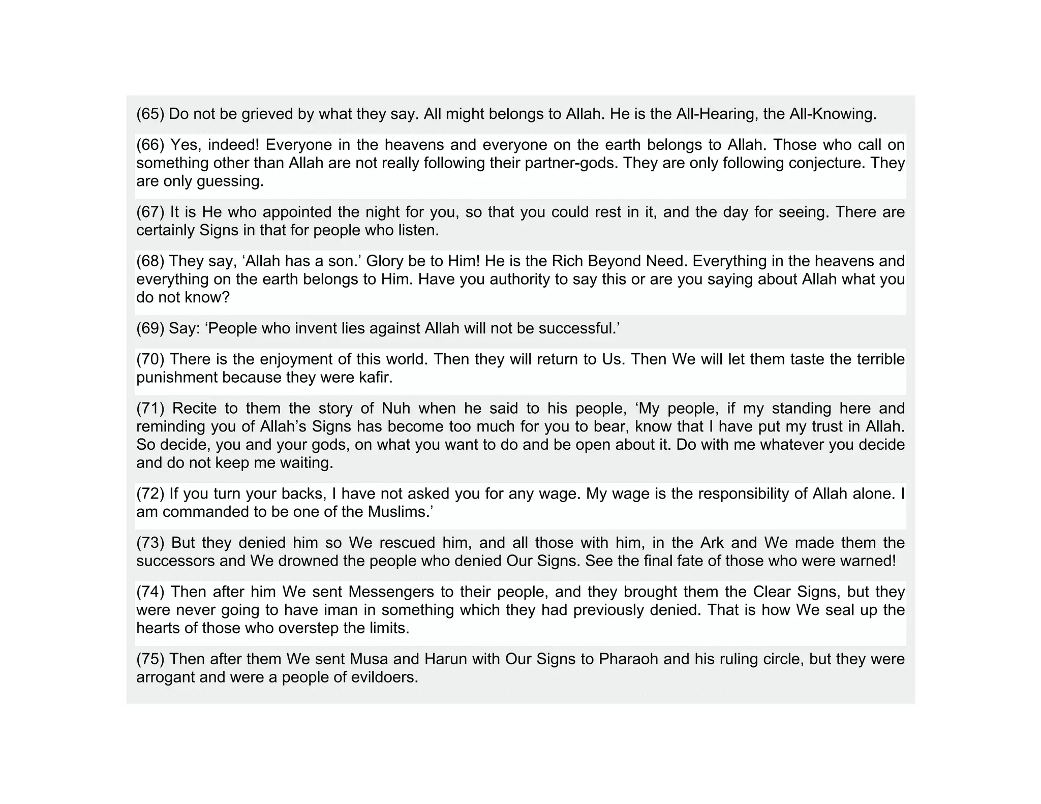 (65) Do not be grieved by what they say. All might belongs to Allah. He is the All-Hearing, the All-Knowing.
(66) Yes, indeed! Everyone in the heavens and everyone on the earth belongs to Allah. Those who call on
something other than Allah are not really following their partner-gods. They are only following conjecture. They
are only guessing.
(67) It is He who appointed the night for you, so that you could rest in it, and the day for seeing. There are
certainly Signs in that for people who listen.
(68) They say, ‘Allah has a son.’ Glory be to Him! He is the Rich Beyond Need. Everything in the heavens and
everything on the earth belongs to Him. Have you authority to say this or are you saying about Allah what you
do not know?
(69) Say: ‘People who invent lies against Allah will not be successful.’
(70) There is the enjoyment of this world. Then they will return to Us. Then We will let them taste the terrible
punishment because they were kafir.
(71) Recite to them the story of Nuh when he said to his people, ‘My people, if my standing here and
reminding you of Allah’s Signs has become too much for you to bear, know that I have put my trust in Allah.
So decide, you and your gods, on what you want to do and be open about it. Do with me whatever you decide
and do not keep me waiting.
(72) If you turn your backs, I have not asked you for any wage. My wage is the responsibility of Allah alone. I
am commanded to be one of the Muslims.’
(73) But they denied him so We rescued him, and all those with him, in the Ark and We made them the
successors and We drowned the people who denied Our Signs. See the final fate of those who were warned!
(74) Then after him We sent Messengers to their people, and they brought them the Clear Signs, but they
were never going to have iman in something which they had previously denied. That is how We seal up the
hearts of those who overstep the limits.
(75) Then after them We sent Musa and Harun with Our Signs to Pharaoh and his ruling circle, but they were
arrogant and were a people of evildoers.
 