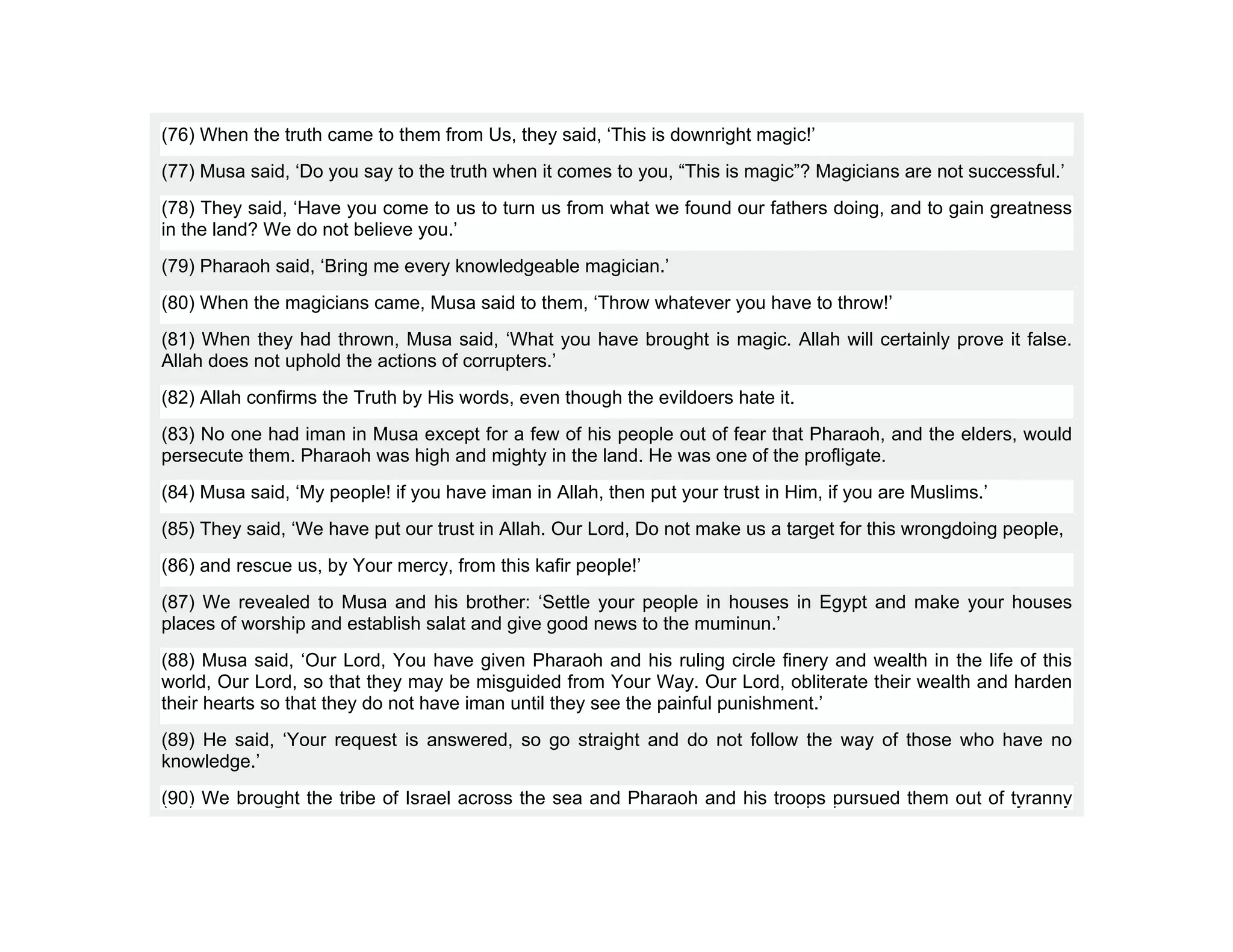(76) When the truth came to them from Us, they said, ‘This is downright magic!’
(77) Musa said, ‘Do you say to the truth when it comes to you, “This is magic”? Magicians are not successful.’
(78) They said, ‘Have you come to us to turn us from what we found our fathers doing, and to gain greatness
in the land? We do not believe you.’
(79) Pharaoh said, ‘Bring me every knowledgeable magician.’
(80) When the magicians came, Musa said to them, ‘Throw whatever you have to throw!’
(81) When they had thrown, Musa said, ‘What you have brought is magic. Allah will certainly prove it false.
Allah does not uphold the actions of corrupters.’
(82) Allah confirms the Truth by His words, even though the evildoers hate it.
(83) No one had iman in Musa except for a few of his people out of fear that Pharaoh, and the elders, would
persecute them. Pharaoh was high and mighty in the land. He was one of the profligate.
(84) Musa said, ‘My people! if you have iman in Allah, then put your trust in Him, if you are Muslims.’
(85) They said, ‘We have put our trust in Allah. Our Lord, Do not make us a target for this wrongdoing people,
(86) and rescue us, by Your mercy, from this kafir people!’
(87) We revealed to Musa and his brother: ‘Settle your people in houses in Egypt and make your houses
places of worship and establish salat and give good news to the muminun.’
(88) Musa said, ‘Our Lord, You have given Pharaoh and his ruling circle finery and wealth in the life of this
world, Our Lord, so that they may be misguided from Your Way. Our Lord, obliterate their wealth and harden
their hearts so that they do not have iman until they see the painful punishment.’
(89) He said, ‘Your request is answered, so go straight and do not follow the way of those who have no
knowledge.’
(90) We brought the tribe of Israel across the sea and Pharaoh and his troops pursued them out of tyranny
 