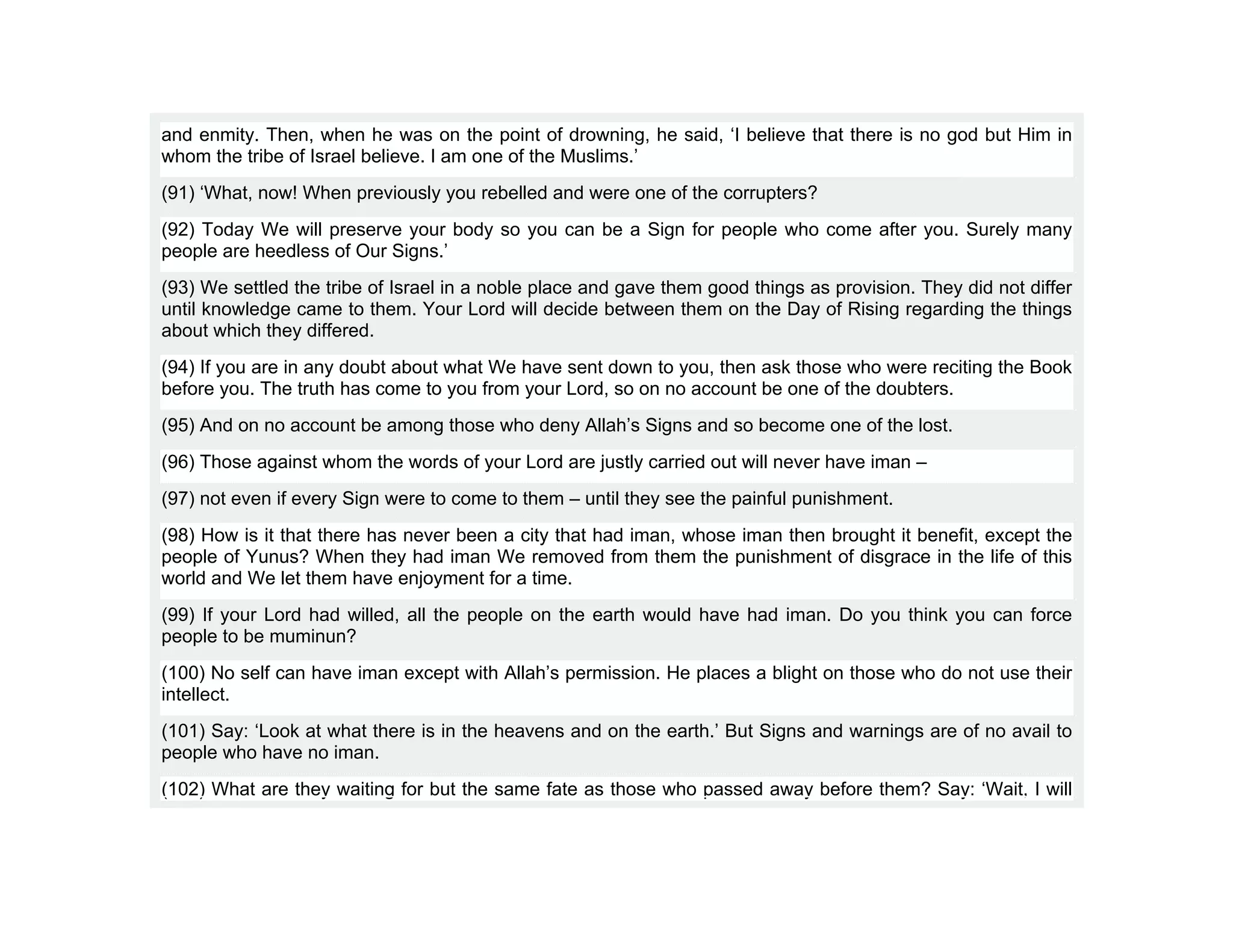 and enmity. Then, when he was on the point of drowning, he said, ‘I believe that there is no god but Him in
whom the tribe of Israel believe. I am one of the Muslims.’
(91) ‘What, now! When previously you rebelled and were one of the corrupters?
(92) Today We will preserve your body so you can be a Sign for people who come after you. Surely many
people are heedless of Our Signs.’
(93) We settled the tribe of Israel in a noble place and gave them good things as provision. They did not differ
until knowledge came to them. Your Lord will decide between them on the Day of Rising regarding the things
about which they differed.
(94) If you are in any doubt about what We have sent down to you, then ask those who were reciting the Book
before you. The truth has come to you from your Lord, so on no account be one of the doubters.
(95) And on no account be among those who deny Allah’s Signs and so become one of the lost.
(96) Those against whom the words of your Lord are justly carried out will never have iman –
(97) not even if every Sign were to come to them – until they see the painful punishment.
(98) How is it that there has never been a city that had iman, whose iman then brought it benefit, except the
people of Yunus? When they had iman We removed from them the punishment of disgrace in the life of this
world and We let them have enjoyment for a time.
(99) If your Lord had willed, all the people on the earth would have had iman. Do you think you can force
people to be muminun?
(100) No self can have iman except with Allah’s permission. He places a blight on those who do not use their
intellect.
(101) Say: ‘Look at what there is in the heavens and on the earth.’ But Signs and warnings are of no avail to
people who have no iman.
(102) What are they waiting for but the same fate as those who passed away before them? Say: ‘Wait, I will
 