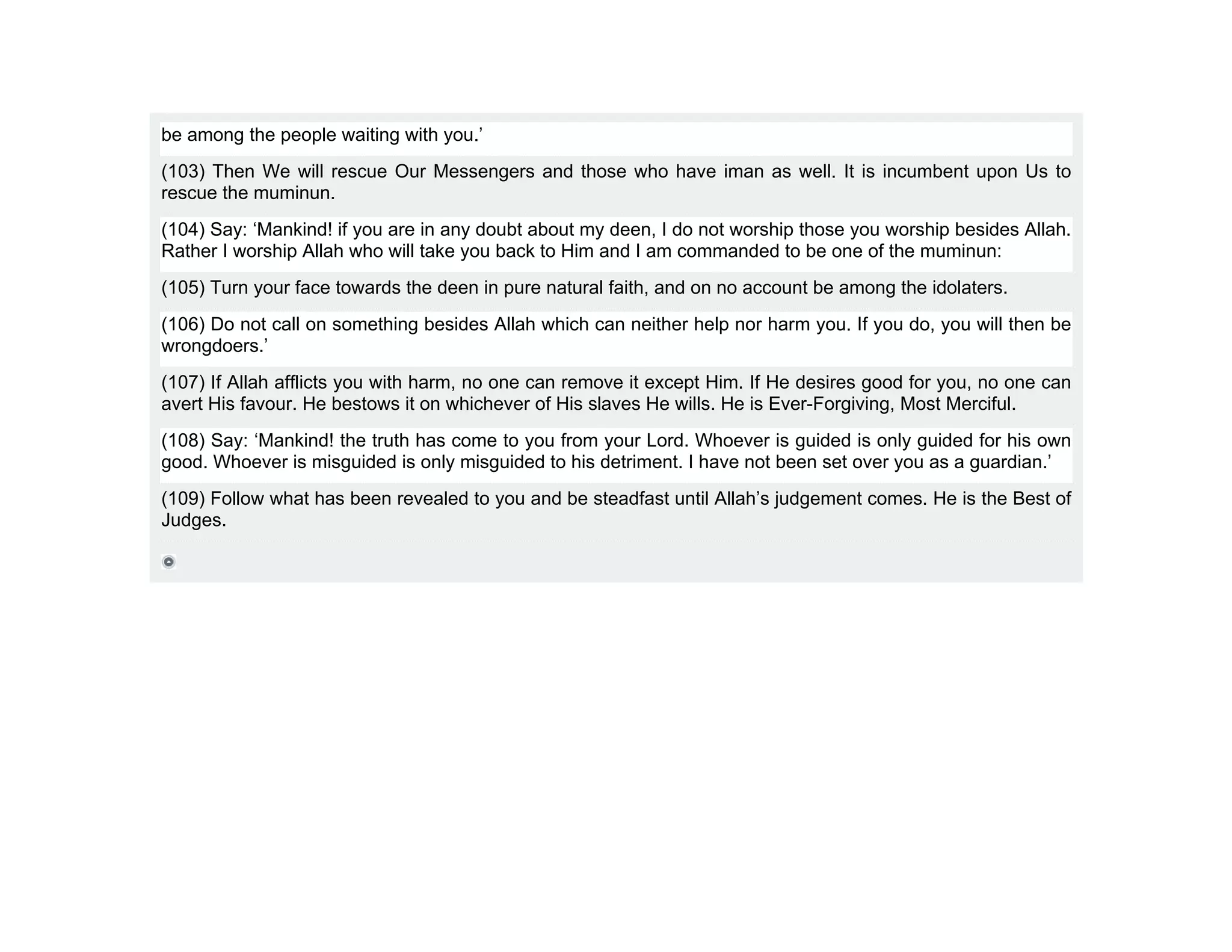 be among the people waiting with you.’
(103) Then We will rescue Our Messengers and those who have iman as well. It is incumbent upon Us to
rescue the muminun.
(104) Say: ‘Mankind! if you are in any doubt about my deen, I do not worship those you worship besides Allah.
Rather I worship Allah who will take you back to Him and I am commanded to be one of the muminun:
(105) Turn your face towards the deen in pure natural faith, and on no account be among the idolaters.
(106) Do not call on something besides Allah which can neither help nor harm you. If you do, you will then be
wrongdoers.’
(107) If Allah afflicts you with harm, no one can remove it except Him. If He desires good for you, no one can
avert His favour. He bestows it on whichever of His slaves He wills. He is Ever-Forgiving, Most Merciful.
(108) Say: ‘Mankind! the truth has come to you from your Lord. Whoever is guided is only guided for his own
good. Whoever is misguided is only misguided to his detriment. I have not been set over you as a guardian.’
(109) Follow what has been revealed to you and be steadfast until Allah’s judgement comes. He is the Best of
Judges.
 