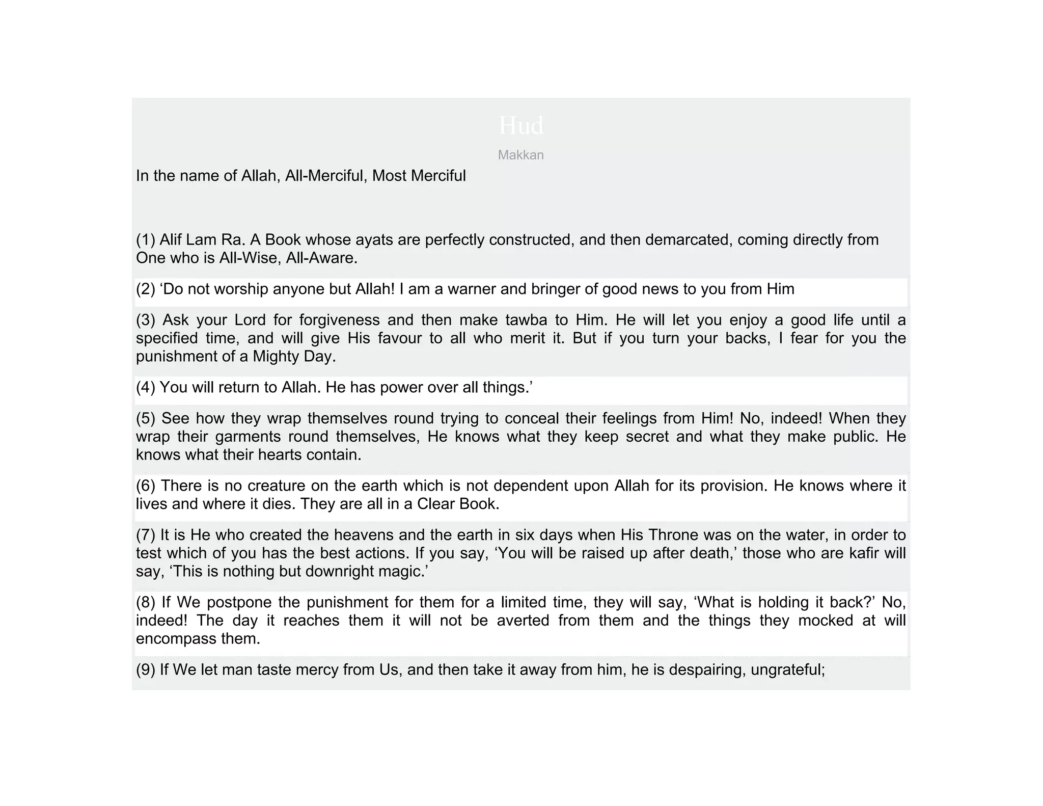 Hud
                                                      Makkan
In the name of Allah, All-Merciful, Most Merciful



(1) Alif Lam Ra. A Book whose ayats are perfectly constructed, and then demarcated, coming directly from
One who is All-Wise, All-Aware.
(2) ‘Do not worship anyone but Allah! I am a warner and bringer of good news to you from Him
(3) Ask your Lord for forgiveness and then make tawba to Him. He will let you enjoy a good life until a
specified time, and will give His favour to all who merit it. But if you turn your backs, I fear for you the
punishment of a Mighty Day.
(4) You will return to Allah. He has power over all things.’
(5) See how they wrap themselves round trying to conceal their feelings from Him! No, indeed! When they
wrap their garments round themselves, He knows what they keep secret and what they make public. He
knows what their hearts contain.
(6) There is no creature on the earth which is not dependent upon Allah for its provision. He knows where it
lives and where it dies. They are all in a Clear Book.
(7) It is He who created the heavens and the earth in six days when His Throne was on the water, in order to
test which of you has the best actions. If you say, ‘You will be raised up after death,’ those who are kafir will
say, ‘This is nothing but downright magic.’
(8) If We postpone the punishment for them for a limited time, they will say, ‘What is holding it back?’ No,
indeed! The day it reaches them it will not be averted from them and the things they mocked at will
encompass them.
(9) If We let man taste mercy from Us, and then take it away from him, he is despairing, ungrateful;
 