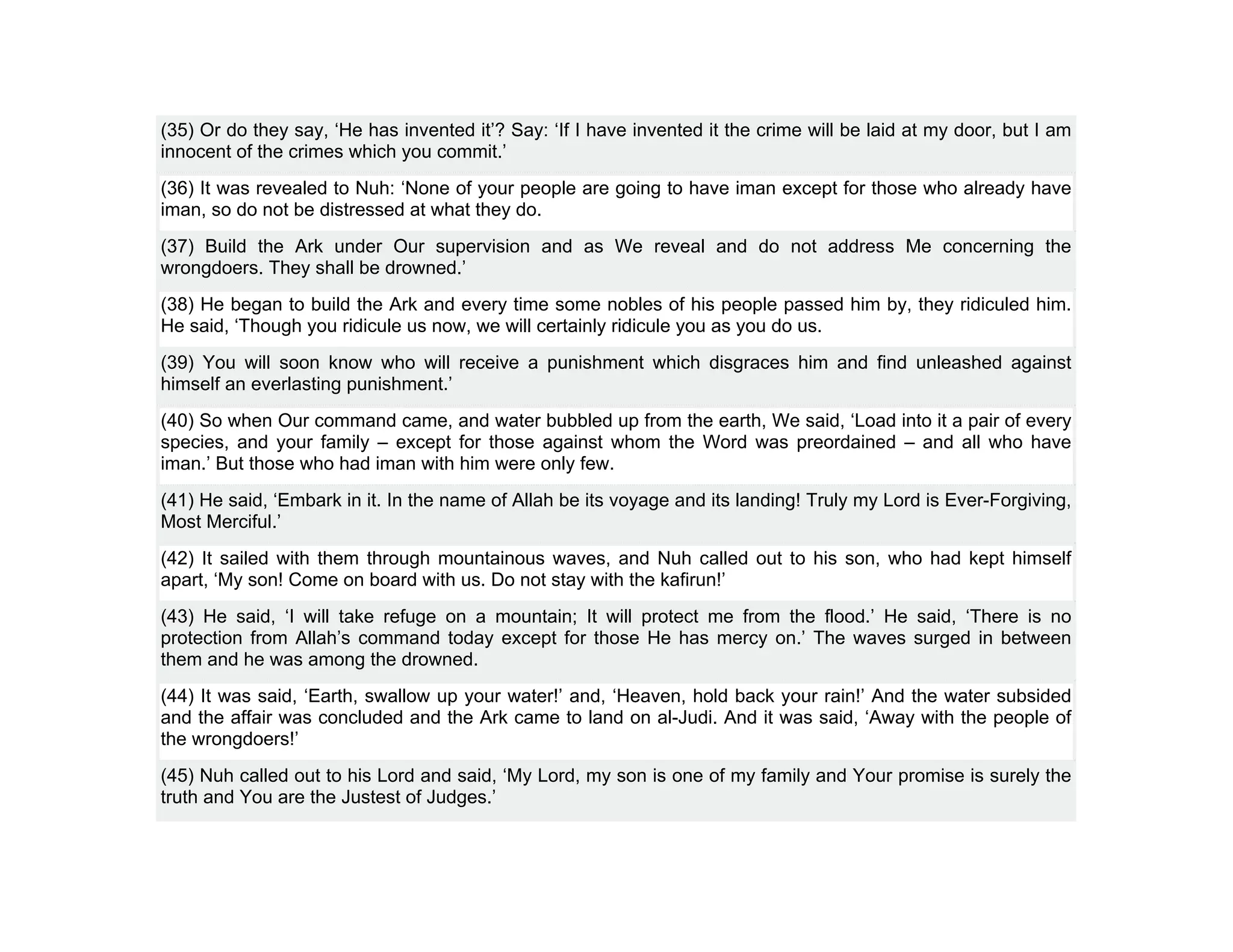 (35) Or do they say, ‘He has invented it’? Say: ‘If I have invented it the crime will be laid at my door, but I am
innocent of the crimes which you commit.’
(36) It was revealed to Nuh: ‘None of your people are going to have iman except for those who already have
iman, so do not be distressed at what they do.
(37) Build the Ark under Our supervision and as We reveal and do not address Me concerning the
wrongdoers. They shall be drowned.’
(38) He began to build the Ark and every time some nobles of his people passed him by, they ridiculed him.
He said, ‘Though you ridicule us now, we will certainly ridicule you as you do us.
(39) You will soon know who will receive a punishment which disgraces him and find unleashed against
himself an everlasting punishment.’
(40) So when Our command came, and water bubbled up from the earth, We said, ‘Load into it a pair of every
species, and your family – except for those against whom the Word was preordained – and all who have
iman.’ But those who had iman with him were only few.
(41) He said, ‘Embark in it. In the name of Allah be its voyage and its landing! Truly my Lord is Ever-Forgiving,
Most Merciful.’
(42) It sailed with them through mountainous waves, and Nuh called out to his son, who had kept himself
apart, ‘My son! Come on board with us. Do not stay with the kafirun!’
(43) He said, ‘I will take refuge on a mountain; It will protect me from the flood.’ He said, ‘There is no
protection from Allah’s command today except for those He has mercy on.’ The waves surged in between
them and he was among the drowned.
(44) It was said, ‘Earth, swallow up your water!’ and, ‘Heaven, hold back your rain!’ And the water subsided
and the affair was concluded and the Ark came to land on al-Judi. And it was said, ‘Away with the people of
the wrongdoers!’
(45) Nuh called out to his Lord and said, ‘My Lord, my son is one of my family and Your promise is surely the
truth and You are the Justest of Judges.’
 