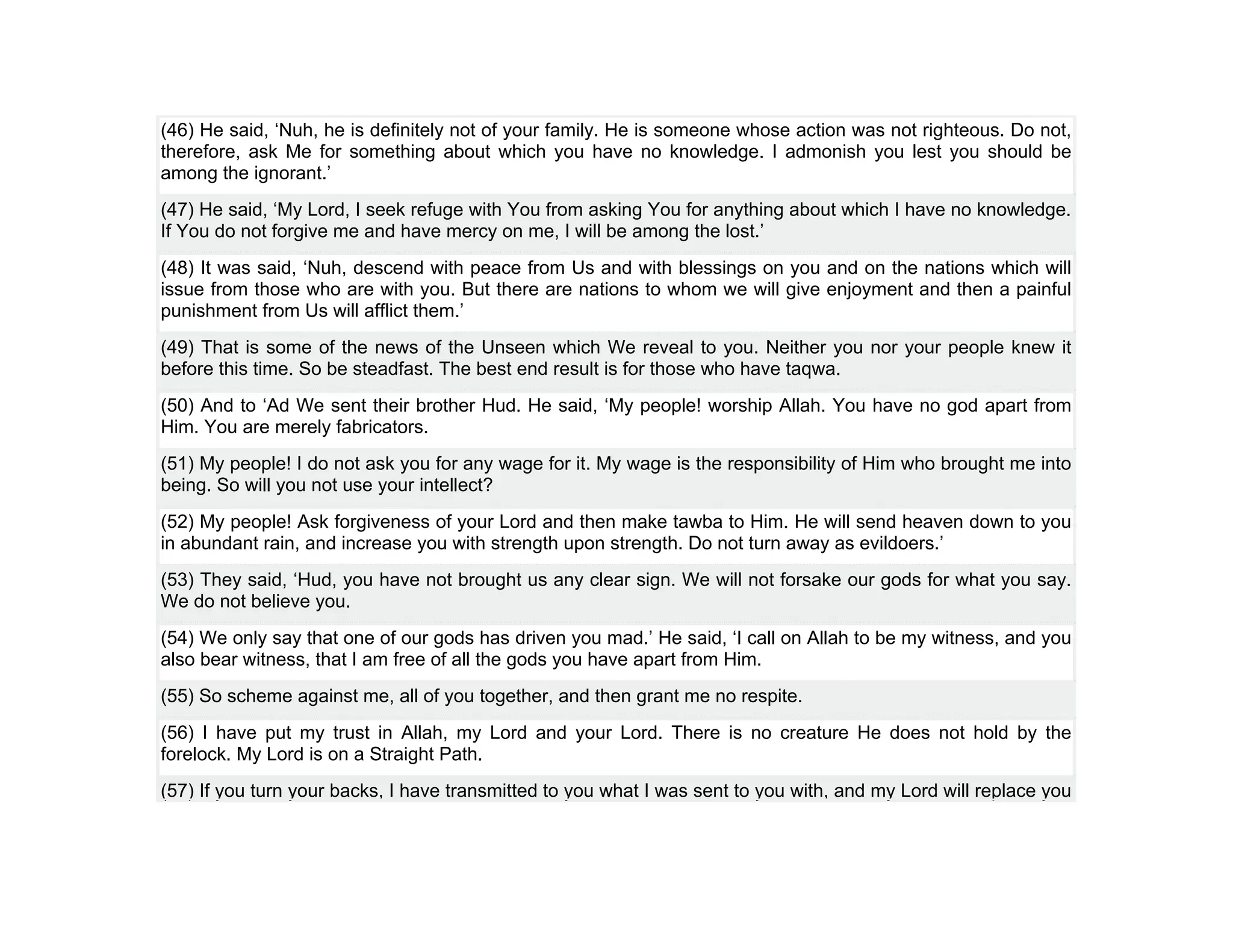 (46) He said, ‘Nuh, he is definitely not of your family. He is someone whose action was not righteous. Do not,
therefore, ask Me for something about which you have no knowledge. I admonish you lest you should be
among the ignorant.’
(47) He said, ‘My Lord, I seek refuge with You from asking You for anything about which I have no knowledge.
If You do not forgive me and have mercy on me, I will be among the lost.’
(48) It was said, ‘Nuh, descend with peace from Us and with blessings on you and on the nations which will
issue from those who are with you. But there are nations to whom we will give enjoyment and then a painful
punishment from Us will afflict them.’
(49) That is some of the news of the Unseen which We reveal to you. Neither you nor your people knew it
before this time. So be steadfast. The best end result is for those who have taqwa.
(50) And to ‘Ad We sent their brother Hud. He said, ‘My people! worship Allah. You have no god apart from
Him. You are merely fabricators.
(51) My people! I do not ask you for any wage for it. My wage is the responsibility of Him who brought me into
being. So will you not use your intellect?
(52) My people! Ask forgiveness of your Lord and then make tawba to Him. He will send heaven down to you
in abundant rain, and increase you with strength upon strength. Do not turn away as evildoers.’
(53) They said, ‘Hud, you have not brought us any clear sign. We will not forsake our gods for what you say.
We do not believe you.
(54) We only say that one of our gods has driven you mad.’ He said, ‘I call on Allah to be my witness, and you
also bear witness, that I am free of all the gods you have apart from Him.
(55) So scheme against me, all of you together, and then grant me no respite.
(56) I have put my trust in Allah, my Lord and your Lord. There is no creature He does not hold by the
forelock. My Lord is on a Straight Path.
(57) If you turn your backs, I have transmitted to you what I was sent to you with, and my Lord will replace you
 