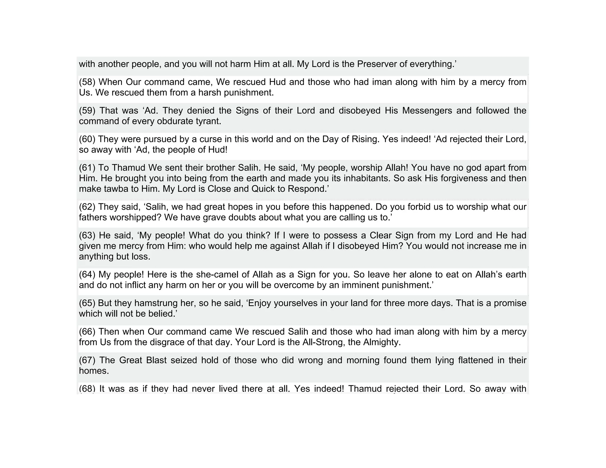with another people, and you will not harm Him at all. My Lord is the Preserver of everything.’
(58) When Our command came, We rescued Hud and those who had iman along with him by a mercy from
Us. We rescued them from a harsh punishment.
(59) That was ‘Ad. They denied the Signs of their Lord and disobeyed His Messengers and followed the
command of every obdurate tyrant.
(60) They were pursued by a curse in this world and on the Day of Rising. Yes indeed! ‘Ad rejected their Lord,
so away with ‘Ad, the people of Hud!
(61) To Thamud We sent their brother Salih. He said, ‘My people, worship Allah! You have no god apart from
Him. He brought you into being from the earth and made you its inhabitants. So ask His forgiveness and then
make tawba to Him. My Lord is Close and Quick to Respond.’
(62) They said, ‘Salih, we had great hopes in you before this happened. Do you forbid us to worship what our
fathers worshipped? We have grave doubts about what you are calling us to.’
(63) He said, ‘My people! What do you think? If I were to possess a Clear Sign from my Lord and He had
given me mercy from Him: who would help me against Allah if I disobeyed Him? You would not increase me in
anything but loss.
(64) My people! Here is the she-camel of Allah as a Sign for you. So leave her alone to eat on Allah’s earth
and do not inflict any harm on her or you will be overcome by an imminent punishment.’
(65) But they hamstrung her, so he said, ‘Enjoy yourselves in your land for three more days. That is a promise
which will not be belied.’
(66) Then when Our command came We rescued Salih and those who had iman along with him by a mercy
from Us from the disgrace of that day. Your Lord is the All-Strong, the Almighty.
(67) The Great Blast seized hold of those who did wrong and morning found them lying flattened in their
homes.
(68) It was as if they had never lived there at all. Yes indeed! Thamud rejected their Lord. So away with
 