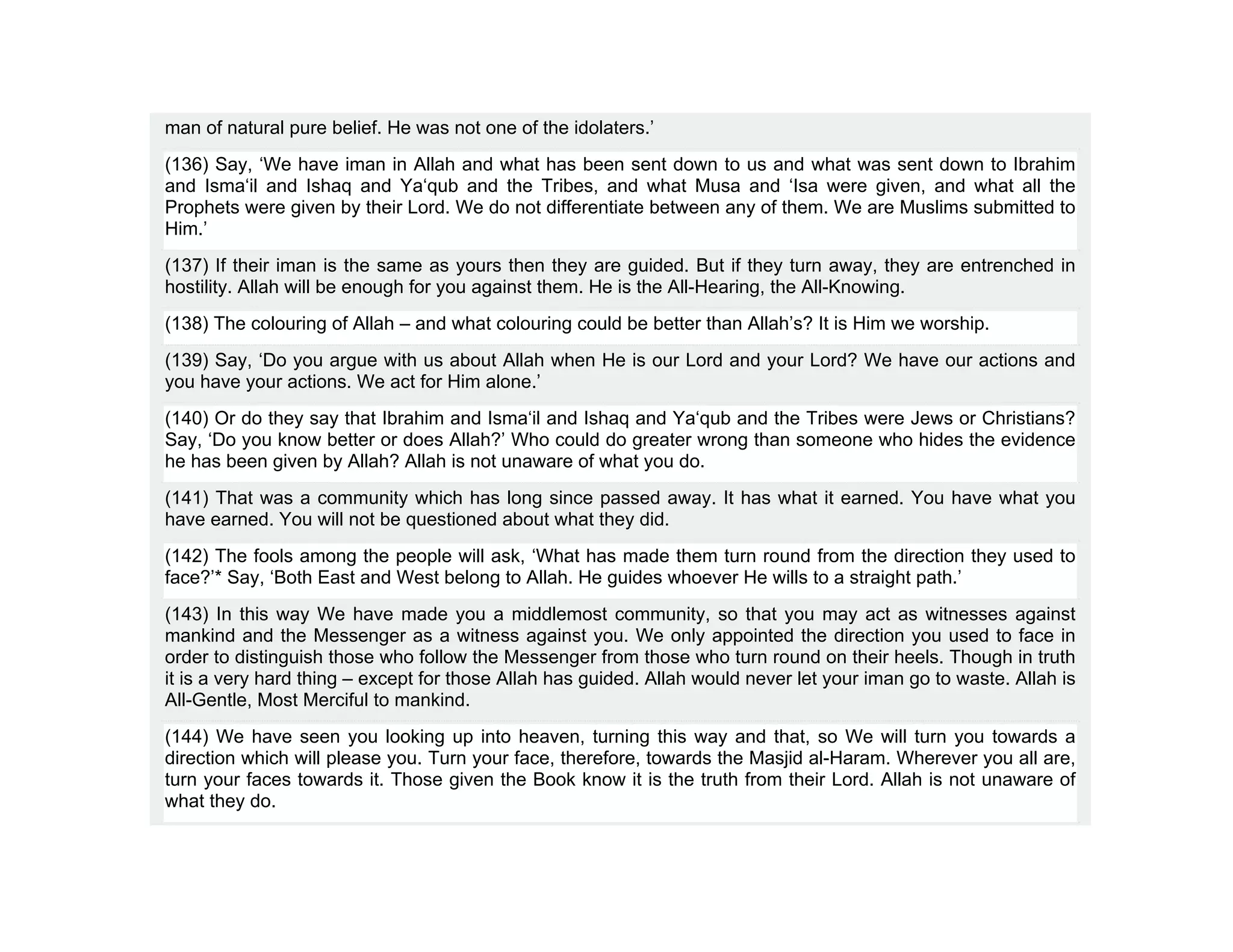 man of natural pure belief. He was not one of the idolaters.’
(136) Say, ‘We have iman in Allah and what has been sent down to us and what was sent down to Ibrahim
and Isma‘il and Ishaq and Ya‘qub and the Tribes, and what Musa and ‘Isa were given, and what all the
Prophets were given by their Lord. We do not differentiate between any of them. We are Muslims submitted to
Him.’
(137) If their iman is the same as yours then they are guided. But if they turn away, they are entrenched in
hostility. Allah will be enough for you against them. He is the All-Hearing, the All-Knowing.
(138) The colouring of Allah – and what colouring could be better than Allah’s? It is Him we worship.
(139) Say, ‘Do you argue with us about Allah when He is our Lord and your Lord? We have our actions and
you have your actions. We act for Him alone.’
(140) Or do they say that Ibrahim and Isma‘il and Ishaq and Ya‘qub and the Tribes were Jews or Christians?
Say, ‘Do you know better or does Allah?’ Who could do greater wrong than someone who hides the evidence
he has been given by Allah? Allah is not unaware of what you do.
(141) That was a community which has long since passed away. It has what it earned. You have what you
have earned. You will not be questioned about what they did.
(142) The fools among the people will ask, ‘What has made them turn round from the direction they used to
face?’* Say, ‘Both East and West belong to Allah. He guides whoever He wills to a straight path.’
(143) In this way We have made you a middlemost community, so that you may act as witnesses against
mankind and the Messenger as a witness against you. We only appointed the direction you used to face in
order to distinguish those who follow the Messenger from those who turn round on their heels. Though in truth
it is a very hard thing – except for those Allah has guided. Allah would never let your iman go to waste. Allah is
All-Gentle, Most Merciful to mankind.
(144) We have seen you looking up into heaven, turning this way and that, so We will turn you towards a
direction which will please you. Turn your face, therefore, towards the Masjid al-Haram. Wherever you all are,
turn your faces towards it. Those given the Book know it is the truth from their Lord. Allah is not unaware of
what they do.
 
