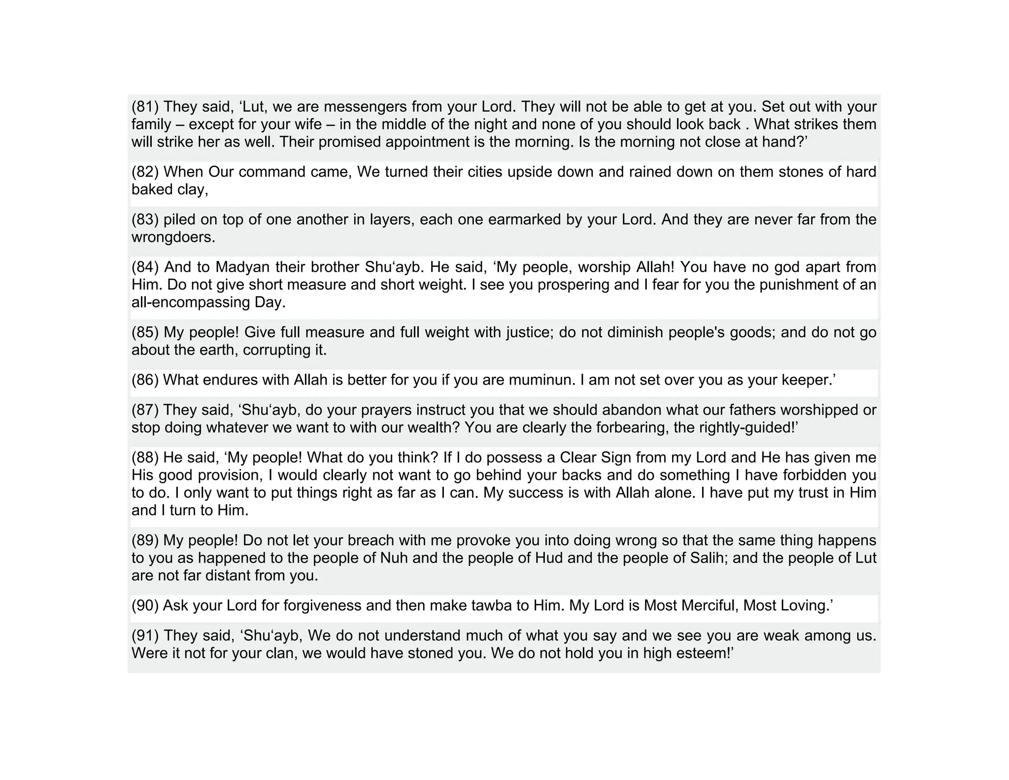 (81) They said, ‘Lut, we are messengers from your Lord. They will not be able to get at you. Set out with your
family – except for your wife – in the middle of the night and none of you should look back . What strikes them
will strike her as well. Their promised appointment is the morning. Is the morning not close at hand?’
(82) When Our command came, We turned their cities upside down and rained down on them stones of hard
baked clay,
(83) piled on top of one another in layers, each one earmarked by your Lord. And they are never far from the
wrongdoers.
(84) And to Madyan their brother Shu‘ayb. He said, ‘My people, worship Allah! You have no god apart from
Him. Do not give short measure and short weight. I see you prospering and I fear for you the punishment of an
all-encompassing Day.
(85) My people! Give full measure and full weight with justice; do not diminish people's goods; and do not go
about the earth, corrupting it.
(86) What endures with Allah is better for you if you are muminun. I am not set over you as your keeper.’
(87) They said, ‘Shu‘ayb, do your prayers instruct you that we should abandon what our fathers worshipped or
stop doing whatever we want to with our wealth? You are clearly the forbearing, the rightly-guided!’
(88) He said, ‘My people! What do you think? If I do possess a Clear Sign from my Lord and He has given me
His good provision, I would clearly not want to go behind your backs and do something I have forbidden you
to do. I only want to put things right as far as I can. My success is with Allah alone. I have put my trust in Him
and I turn to Him.
(89) My people! Do not let your breach with me provoke you into doing wrong so that the same thing happens
to you as happened to the people of Nuh and the people of Hud and the people of Salih; and the people of Lut
are not far distant from you.
(90) Ask your Lord for forgiveness and then make tawba to Him. My Lord is Most Merciful, Most Loving.’
(91) They said, ‘Shu‘ayb, We do not understand much of what you say and we see you are weak among us.
Were it not for your clan, we would have stoned you. We do not hold you in high esteem!’
 