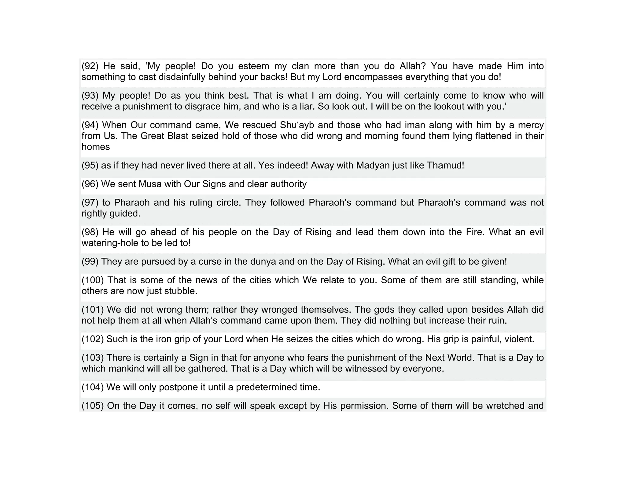 (92) He said, ‘My people! Do you esteem my clan more than you do Allah? You have made Him into
something to cast disdainfully behind your backs! But my Lord encompasses everything that you do!
(93) My people! Do as you think best. That is what I am doing. You will certainly come to know who will
receive a punishment to disgrace him, and who is a liar. So look out. I will be on the lookout with you.’
(94) When Our command came, We rescued Shu‘ayb and those who had iman along with him by a mercy
from Us. The Great Blast seized hold of those who did wrong and morning found them lying flattened in their
homes
(95) as if they had never lived there at all. Yes indeed! Away with Madyan just like Thamud!
(96) We sent Musa with Our Signs and clear authority
(97) to Pharaoh and his ruling circle. They followed Pharaoh’s command but Pharaoh’s command was not
rightly guided.
(98) He will go ahead of his people on the Day of Rising and lead them down into the Fire. What an evil
watering-hole to be led to!
(99) They are pursued by a curse in the dunya and on the Day of Rising. What an evil gift to be given!
(100) That is some of the news of the cities which We relate to you. Some of them are still standing, while
others are now just stubble.
(101) We did not wrong them; rather they wronged themselves. The gods they called upon besides Allah did
not help them at all when Allah’s command came upon them. They did nothing but increase their ruin.
(102) Such is the iron grip of your Lord when He seizes the cities which do wrong. His grip is painful, violent.
(103) There is certainly a Sign in that for anyone who fears the punishment of the Next World. That is a Day to
which mankind will all be gathered. That is a Day which will be witnessed by everyone.
(104) We will only postpone it until a predetermined time.
(105) On the Day it comes, no self will speak except by His permission. Some of them will be wretched and
 