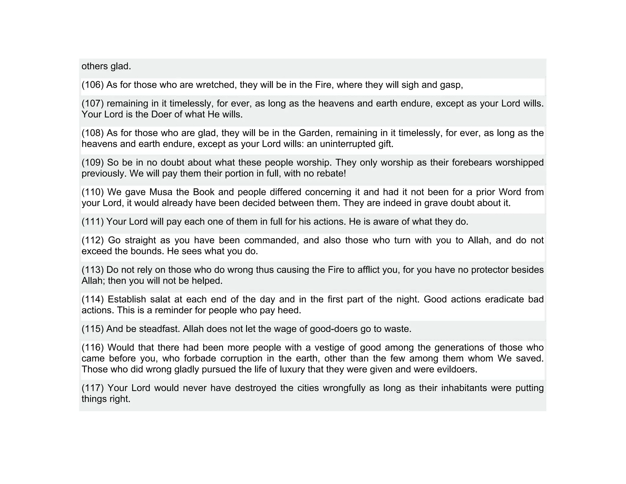 others glad.
(106) As for those who are wretched, they will be in the Fire, where they will sigh and gasp,
(107) remaining in it timelessly, for ever, as long as the heavens and earth endure, except as your Lord wills.
Your Lord is the Doer of what He wills.
(108) As for those who are glad, they will be in the Garden, remaining in it timelessly, for ever, as long as the
heavens and earth endure, except as your Lord wills: an uninterrupted gift.
(109) So be in no doubt about what these people worship. They only worship as their forebears worshipped
previously. We will pay them their portion in full, with no rebate!
(110) We gave Musa the Book and people differed concerning it and had it not been for a prior Word from
your Lord, it would already have been decided between them. They are indeed in grave doubt about it.
(111) Your Lord will pay each one of them in full for his actions. He is aware of what they do.
(112) Go straight as you have been commanded, and also those who turn with you to Allah, and do not
exceed the bounds. He sees what you do.
(113) Do not rely on those who do wrong thus causing the Fire to afflict you, for you have no protector besides
Allah; then you will not be helped.
(114) Establish salat at each end of the day and in the first part of the night. Good actions eradicate bad
actions. This is a reminder for people who pay heed.
(115) And be steadfast. Allah does not let the wage of good-doers go to waste.
(116) Would that there had been more people with a vestige of good among the generations of those who
came before you, who forbade corruption in the earth, other than the few among them whom We saved.
Those who did wrong gladly pursued the life of luxury that they were given and were evildoers.
(117) Your Lord would never have destroyed the cities wrongfully as long as their inhabitants were putting
things right.
 