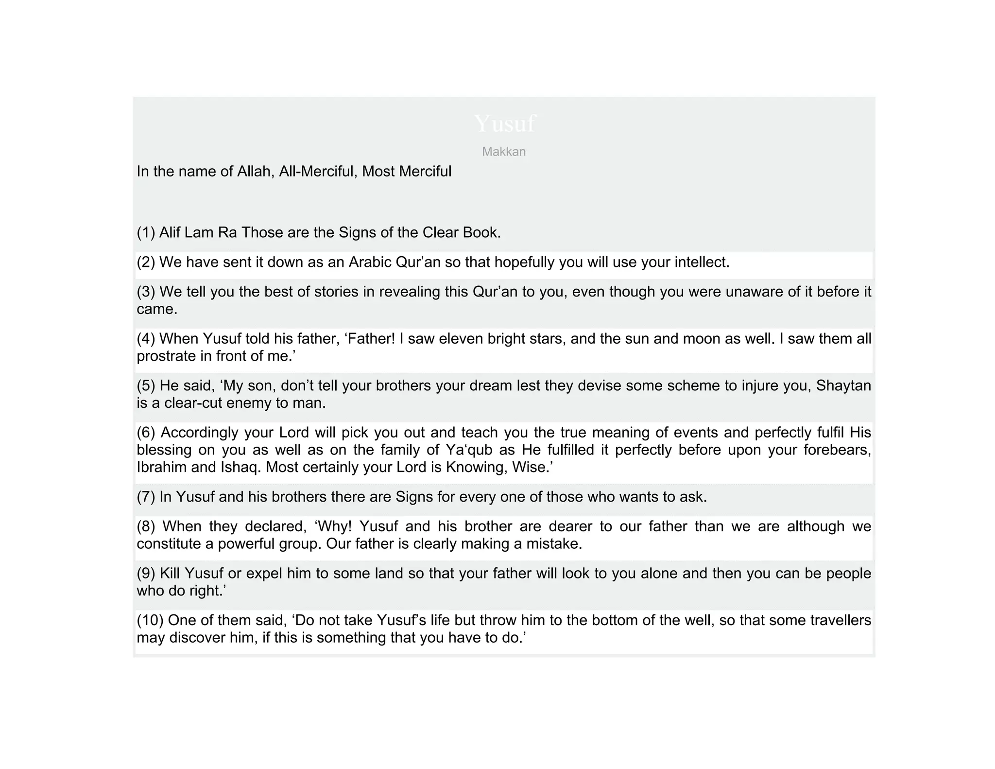 Yusuf
                                                     Makkan
In the name of Allah, All-Merciful, Most Merciful



(1) Alif Lam Ra Those are the Signs of the Clear Book.
(2) We have sent it down as an Arabic Qur’an so that hopefully you will use your intellect.
(3) We tell you the best of stories in revealing this Qur’an to you, even though you were unaware of it before it
came.
(4) When Yusuf told his father, ‘Father! I saw eleven bright stars, and the sun and moon as well. I saw them all
prostrate in front of me.’
(5) He said, ‘My son, don’t tell your brothers your dream lest they devise some scheme to injure you, Shaytan
is a clear-cut enemy to man.
(6) Accordingly your Lord will pick you out and teach you the true meaning of events and perfectly fulfil His
blessing on you as well as on the family of Ya‘qub as He fulfilled it perfectly before upon your forebears,
Ibrahim and Ishaq. Most certainly your Lord is Knowing, Wise.’
(7) In Yusuf and his brothers there are Signs for every one of those who wants to ask.
(8) When they declared, ‘Why! Yusuf and his brother are dearer to our father than we are although we
constitute a powerful group. Our father is clearly making a mistake.
(9) Kill Yusuf or expel him to some land so that your father will look to you alone and then you can be people
who do right.’
(10) One of them said, ‘Do not take Yusuf’s life but throw him to the bottom of the well, so that some travellers
may discover him, if this is something that you have to do.’
 
