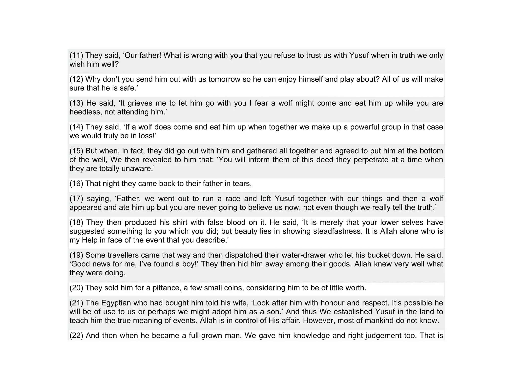 (11) They said, ‘Our father! What is wrong with you that you refuse to trust us with Yusuf when in truth we only
wish him well?
(12) Why don’t you send him out with us tomorrow so he can enjoy himself and play about? All of us will make
sure that he is safe.’
(13) He said, ‘It grieves me to let him go with you I fear a wolf might come and eat him up while you are
heedless, not attending him.’
(14) They said, ‘If a wolf does come and eat him up when together we make up a powerful group in that case
we would truly be in loss!’
(15) But when, in fact, they did go out with him and gathered all together and agreed to put him at the bottom
of the well, We then revealed to him that: ‘You will inform them of this deed they perpetrate at a time when
they are totally unaware.’
(16) That night they came back to their father in tears,
(17) saying, ‘Father, we went out to run a race and left Yusuf together with our things and then a wolf
appeared and ate him up but you are never going to believe us now, not even though we really tell the truth.’
(18) They then produced his shirt with false blood on it. He said, ‘It is merely that your lower selves have
suggested something to you which you did; but beauty lies in showing steadfastness. It is Allah alone who is
my Help in face of the event that you describe.’
(19) Some travellers came that way and then dispatched their water-drawer who let his bucket down. He said,
‘Good news for me, I’ve found a boy!’ They then hid him away among their goods. Allah knew very well what
they were doing.
(20) They sold him for a pittance, a few small coins, considering him to be of little worth.
(21) The Egyptian who had bought him told his wife, ‘Look after him with honour and respect. It’s possible he
will be of use to us or perhaps we might adopt him as a son.’ And thus We established Yusuf in the land to
teach him the true meaning of events. Allah is in control of His affair. However, most of mankind do not know.
(22) And then when he became a full-grown man, We gave him knowledge and right judgement too. That is
 