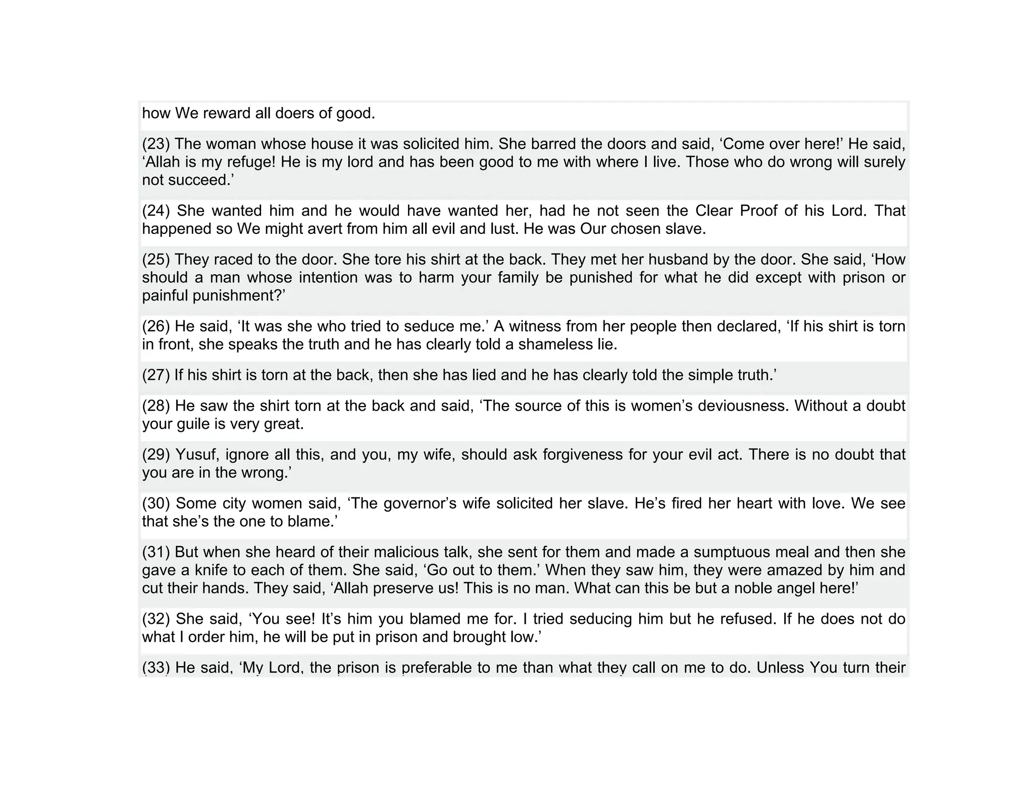 how We reward all doers of good.
(23) The woman whose house it was solicited him. She barred the doors and said, ‘Come over here!’ He said,
‘Allah is my refuge! He is my lord and has been good to me with where I live. Those who do wrong will surely
not succeed.’
(24) She wanted him and he would have wanted her, had he not seen the Clear Proof of his Lord. That
happened so We might avert from him all evil and lust. He was Our chosen slave.
(25) They raced to the door. She tore his shirt at the back. They met her husband by the door. She said, ‘How
should a man whose intention was to harm your family be punished for what he did except with prison or
painful punishment?’
(26) He said, ‘It was she who tried to seduce me.’ A witness from her people then declared, ‘If his shirt is torn
in front, she speaks the truth and he has clearly told a shameless lie.
(27) If his shirt is torn at the back, then she has lied and he has clearly told the simple truth.’
(28) He saw the shirt torn at the back and said, ‘The source of this is women’s deviousness. Without a doubt
your guile is very great.
(29) Yusuf, ignore all this, and you, my wife, should ask forgiveness for your evil act. There is no doubt that
you are in the wrong.’
(30) Some city women said, ‘The governor’s wife solicited her slave. He’s fired her heart with love. We see
that she’s the one to blame.’
(31) But when she heard of their malicious talk, she sent for them and made a sumptuous meal and then she
gave a knife to each of them. She said, ‘Go out to them.’ When they saw him, they were amazed by him and
cut their hands. They said, ‘Allah preserve us! This is no man. What can this be but a noble angel here!’
(32) She said, ‘You see! It’s him you blamed me for. I tried seducing him but he refused. If he does not do
what I order him, he will be put in prison and brought low.’
(33) He said, ‘My Lord, the prison is preferable to me than what they call on me to do. Unless You turn their
 