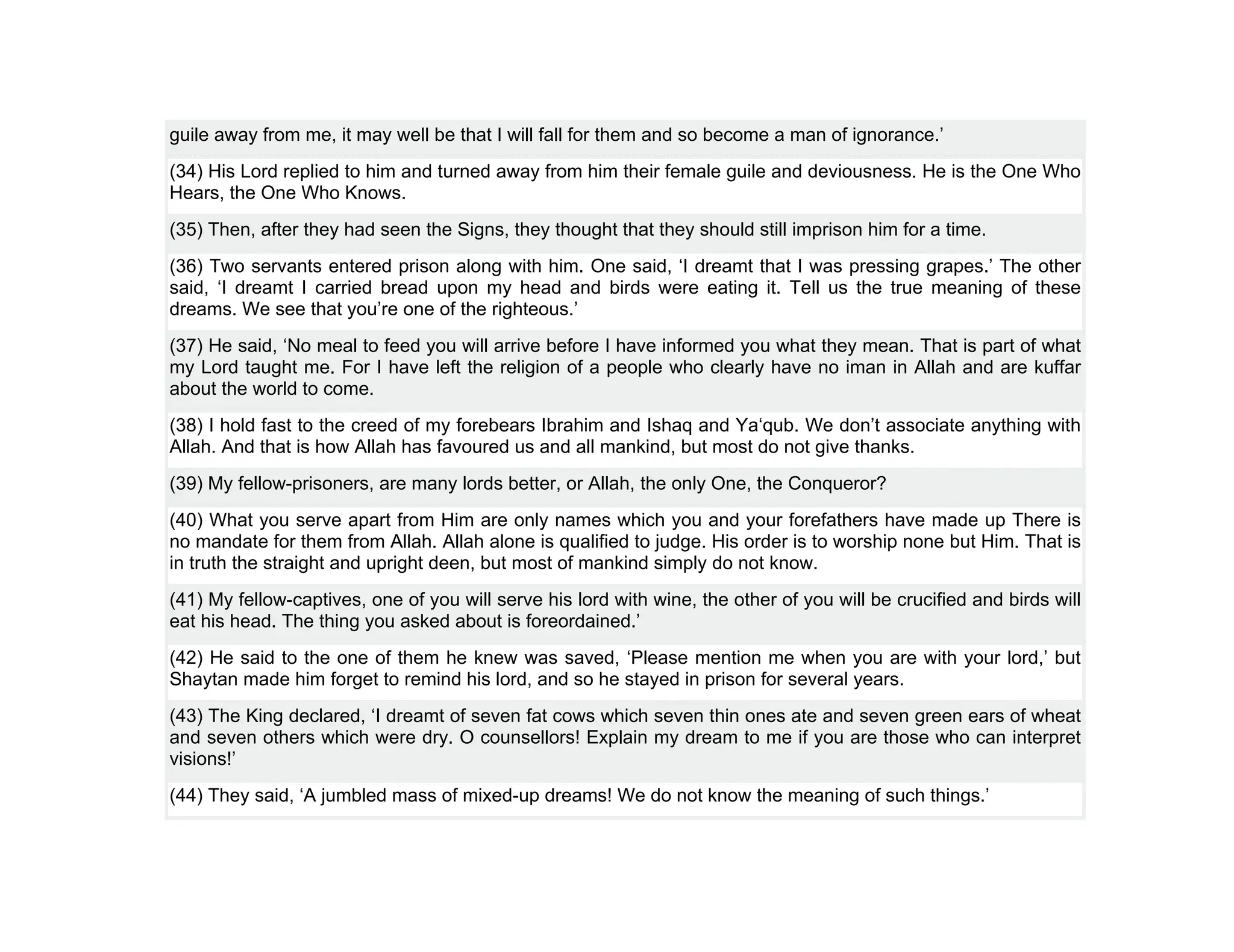 guile away from me, it may well be that I will fall for them and so become a man of ignorance.’
(34) His Lord replied to him and turned away from him their female guile and deviousness. He is the One Who
Hears, the One Who Knows.
(35) Then, after they had seen the Signs, they thought that they should still imprison him for a time.
(36) Two servants entered prison along with him. One said, ‘I dreamt that I was pressing grapes.’ The other
said, ‘I dreamt I carried bread upon my head and birds were eating it. Tell us the true meaning of these
dreams. We see that you’re one of the righteous.’
(37) He said, ‘No meal to feed you will arrive before I have informed you what they mean. That is part of what
my Lord taught me. For I have left the religion of a people who clearly have no iman in Allah and are kuffar
about the world to come.
(38) I hold fast to the creed of my forebears Ibrahim and Ishaq and Ya‘qub. We don’t associate anything with
Allah. And that is how Allah has favoured us and all mankind, but most do not give thanks.
(39) My fellow-prisoners, are many lords better, or Allah, the only One, the Conqueror?
(40) What you serve apart from Him are only names which you and your forefathers have made up There is
no mandate for them from Allah. Allah alone is qualified to judge. His order is to worship none but Him. That is
in truth the straight and upright deen, but most of mankind simply do not know.
(41) My fellow-captives, one of you will serve his lord with wine, the other of you will be crucified and birds will
eat his head. The thing you asked about is foreordained.’
(42) He said to the one of them he knew was saved, ‘Please mention me when you are with your lord,’ but
Shaytan made him forget to remind his lord, and so he stayed in prison for several years.
(43) The King declared, ‘I dreamt of seven fat cows which seven thin ones ate and seven green ears of wheat
and seven others which were dry. O counsellors! Explain my dream to me if you are those who can interpret
visions!’
(44) They said, ‘A jumbled mass of mixed-up dreams! We do not know the meaning of such things.’
 