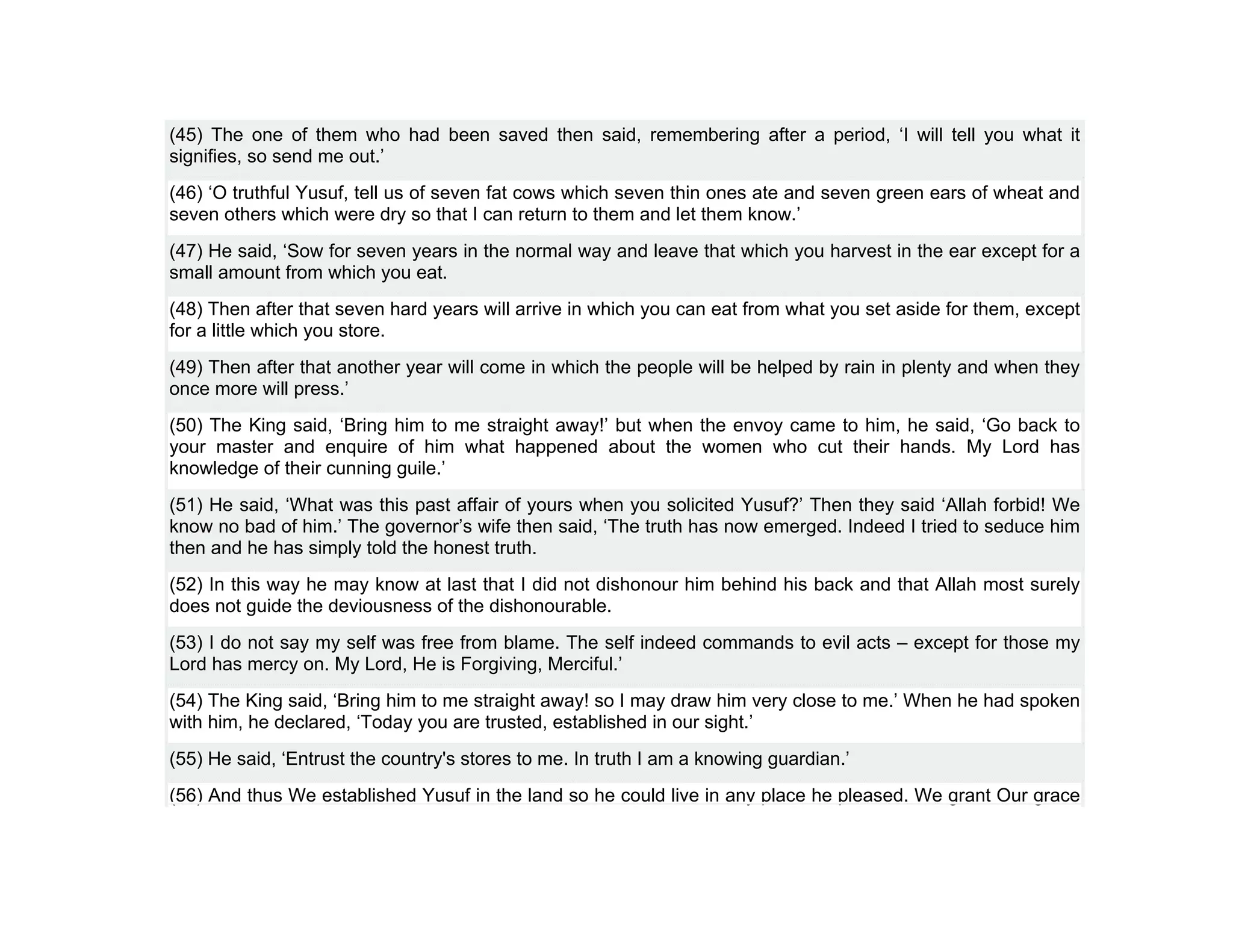 (45) The one of them who had been saved then said, remembering after a period, ‘I will tell you what it
signifies, so send me out.’
(46) ‘O truthful Yusuf, tell us of seven fat cows which seven thin ones ate and seven green ears of wheat and
seven others which were dry so that I can return to them and let them know.’
(47) He said, ‘Sow for seven years in the normal way and leave that which you harvest in the ear except for a
small amount from which you eat.
(48) Then after that seven hard years will arrive in which you can eat from what you set aside for them, except
for a little which you store.
(49) Then after that another year will come in which the people will be helped by rain in plenty and when they
once more will press.’
(50) The King said, ‘Bring him to me straight away!’ but when the envoy came to him, he said, ‘Go back to
your master and enquire of him what happened about the women who cut their hands. My Lord has
knowledge of their cunning guile.’
(51) He said, ‘What was this past affair of yours when you solicited Yusuf?’ Then they said ‘Allah forbid! We
know no bad of him.’ The governor’s wife then said, ‘The truth has now emerged. Indeed I tried to seduce him
then and he has simply told the honest truth.
(52) In this way he may know at last that I did not dishonour him behind his back and that Allah most surely
does not guide the deviousness of the dishonourable.
(53) I do not say my self was free from blame. The self indeed commands to evil acts – except for those my
Lord has mercy on. My Lord, He is Forgiving, Merciful.’
(54) The King said, ‘Bring him to me straight away! so I may draw him very close to me.’ When he had spoken
with him, he declared, ‘Today you are trusted, established in our sight.’
(55) He said, ‘Entrust the country's stores to me. In truth I am a knowing guardian.’
(56) And thus We established Yusuf in the land so he could live in any place he pleased. We grant Our grace
 