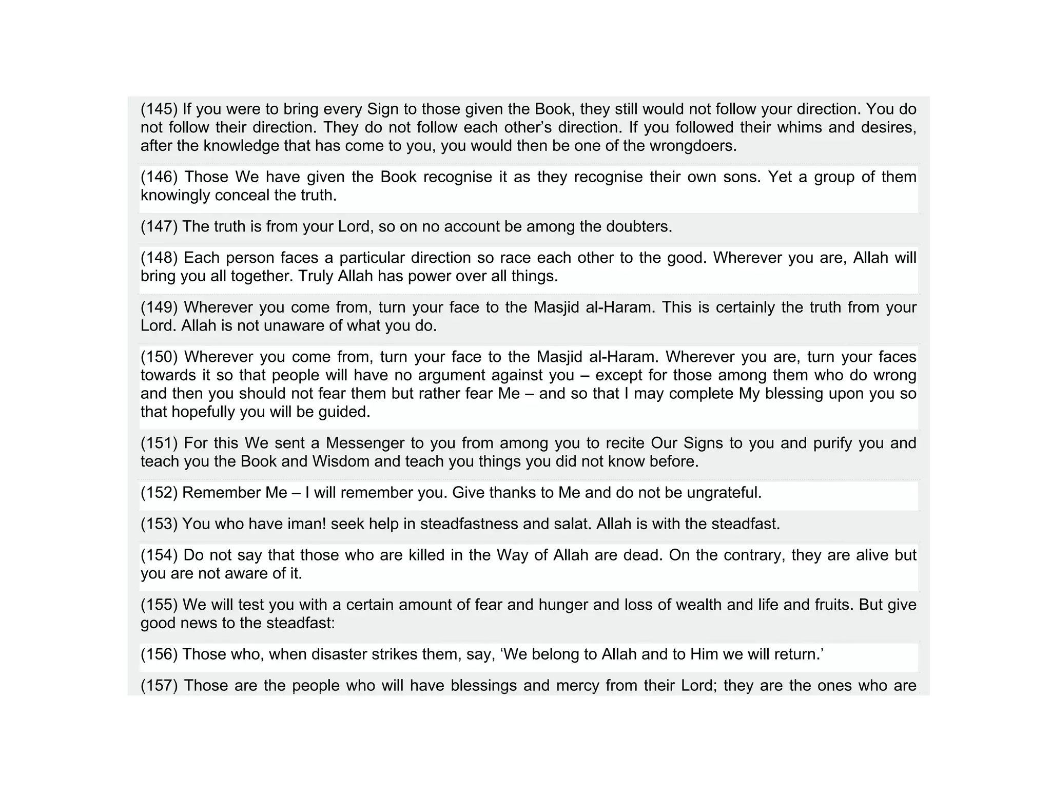 (145) If you were to bring every Sign to those given the Book, they still would not follow your direction. You do
not follow their direction. They do not follow each other’s direction. If you followed their whims and desires,
after the knowledge that has come to you, you would then be one of the wrongdoers.
(146) Those We have given the Book recognise it as they recognise their own sons. Yet a group of them
knowingly conceal the truth.
(147) The truth is from your Lord, so on no account be among the doubters.
(148) Each person faces a particular direction so race each other to the good. Wherever you are, Allah will
bring you all together. Truly Allah has power over all things.
(149) Wherever you come from, turn your face to the Masjid al-Haram. This is certainly the truth from your
Lord. Allah is not unaware of what you do.
(150) Wherever you come from, turn your face to the Masjid al-Haram. Wherever you are, turn your faces
towards it so that people will have no argument against you – except for those among them who do wrong
and then you should not fear them but rather fear Me – and so that I may complete My blessing upon you so
that hopefully you will be guided.
(151) For this We sent a Messenger to you from among you to recite Our Signs to you and purify you and
teach you the Book and Wisdom and teach you things you did not know before.
(152) Remember Me – I will remember you. Give thanks to Me and do not be ungrateful.
(153) You who have iman! seek help in steadfastness and salat. Allah is with the steadfast.
(154) Do not say that those who are killed in the Way of Allah are dead. On the contrary, they are alive but
you are not aware of it.
(155) We will test you with a certain amount of fear and hunger and loss of wealth and life and fruits. But give
good news to the steadfast:
(156) Those who, when disaster strikes them, say, ‘We belong to Allah and to Him we will return.’
(157) Those are the people who will have blessings and mercy from their Lord; they are the ones who are
 