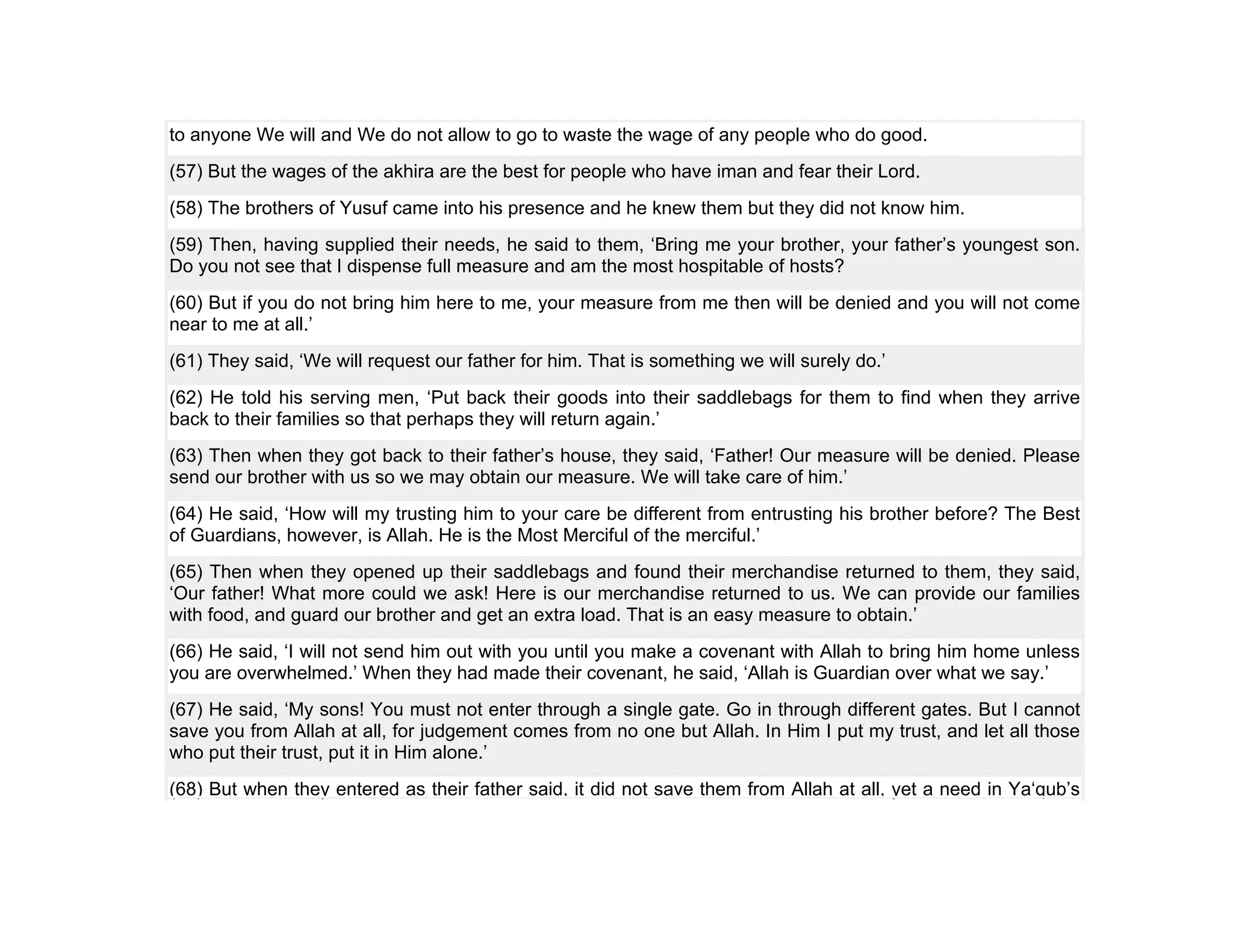 to anyone We will and We do not allow to go to waste the wage of any people who do good.
(57) But the wages of the akhira are the best for people who have iman and fear their Lord.
(58) The brothers of Yusuf came into his presence and he knew them but they did not know him.
(59) Then, having supplied their needs, he said to them, ‘Bring me your brother, your father’s youngest son.
Do you not see that I dispense full measure and am the most hospitable of hosts?
(60) But if you do not bring him here to me, your measure from me then will be denied and you will not come
near to me at all.’
(61) They said, ‘We will request our father for him. That is something we will surely do.’
(62) He told his serving men, ‘Put back their goods into their saddlebags for them to find when they arrive
back to their families so that perhaps they will return again.’
(63) Then when they got back to their father’s house, they said, ‘Father! Our measure will be denied. Please
send our brother with us so we may obtain our measure. We will take care of him.’
(64) He said, ‘How will my trusting him to your care be different from entrusting his brother before? The Best
of Guardians, however, is Allah. He is the Most Merciful of the merciful.’
(65) Then when they opened up their saddlebags and found their merchandise returned to them, they said,
‘Our father! What more could we ask! Here is our merchandise returned to us. We can provide our families
with food, and guard our brother and get an extra load. That is an easy measure to obtain.’
(66) He said, ‘I will not send him out with you until you make a covenant with Allah to bring him home unless
you are overwhelmed.’ When they had made their covenant, he said, ‘Allah is Guardian over what we say.’
(67) He said, ‘My sons! You must not enter through a single gate. Go in through different gates. But I cannot
save you from Allah at all, for judgement comes from no one but Allah. In Him I put my trust, and let all those
who put their trust, put it in Him alone.’
(68) But when they entered as their father said, it did not save them from Allah at all, yet a need in Ya‘qub’s
 