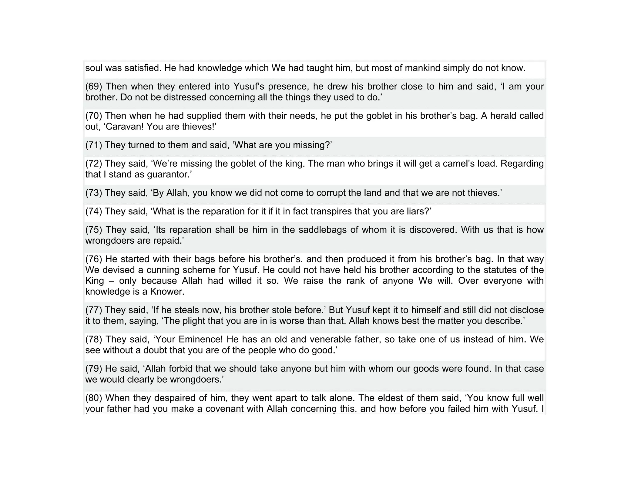 soul was satisfied. He had knowledge which We had taught him, but most of mankind simply do not know.
(69) Then when they entered into Yusuf’s presence, he drew his brother close to him and said, ‘I am your
brother. Do not be distressed concerning all the things they used to do.’
(70) Then when he had supplied them with their needs, he put the goblet in his brother’s bag. A herald called
out, ‘Caravan! You are thieves!’
(71) They turned to them and said, ‘What are you missing?’
(72) They said, ‘We’re missing the goblet of the king. The man who brings it will get a camel’s load. Regarding
that I stand as guarantor.’
(73) They said, ‘By Allah, you know we did not come to corrupt the land and that we are not thieves.’
(74) They said, ‘What is the reparation for it if it in fact transpires that you are liars?’
(75) They said, ‘Its reparation shall be him in the saddlebags of whom it is discovered. With us that is how
wrongdoers are repaid.’
(76) He started with their bags before his brother’s. and then produced it from his brother’s bag. In that way
We devised a cunning scheme for Yusuf. He could not have held his brother according to the statutes of the
King – only because Allah had willed it so. We raise the rank of anyone We will. Over everyone with
knowledge is a Knower.
(77) They said, ‘If he steals now, his brother stole before.’ But Yusuf kept it to himself and still did not disclose
it to them, saying, ‘The plight that you are in is worse than that. Allah knows best the matter you describe.’
(78) They said, ‘Your Eminence! He has an old and venerable father, so take one of us instead of him. We
see without a doubt that you are of the people who do good.’
(79) He said, ‘Allah forbid that we should take anyone but him with whom our goods were found. In that case
we would clearly be wrongdoers.’
(80) When they despaired of him, they went apart to talk alone. The eldest of them said, ‘You know full well
your father had you make a covenant with Allah concerning this, and how before you failed him with Yusuf. I
 