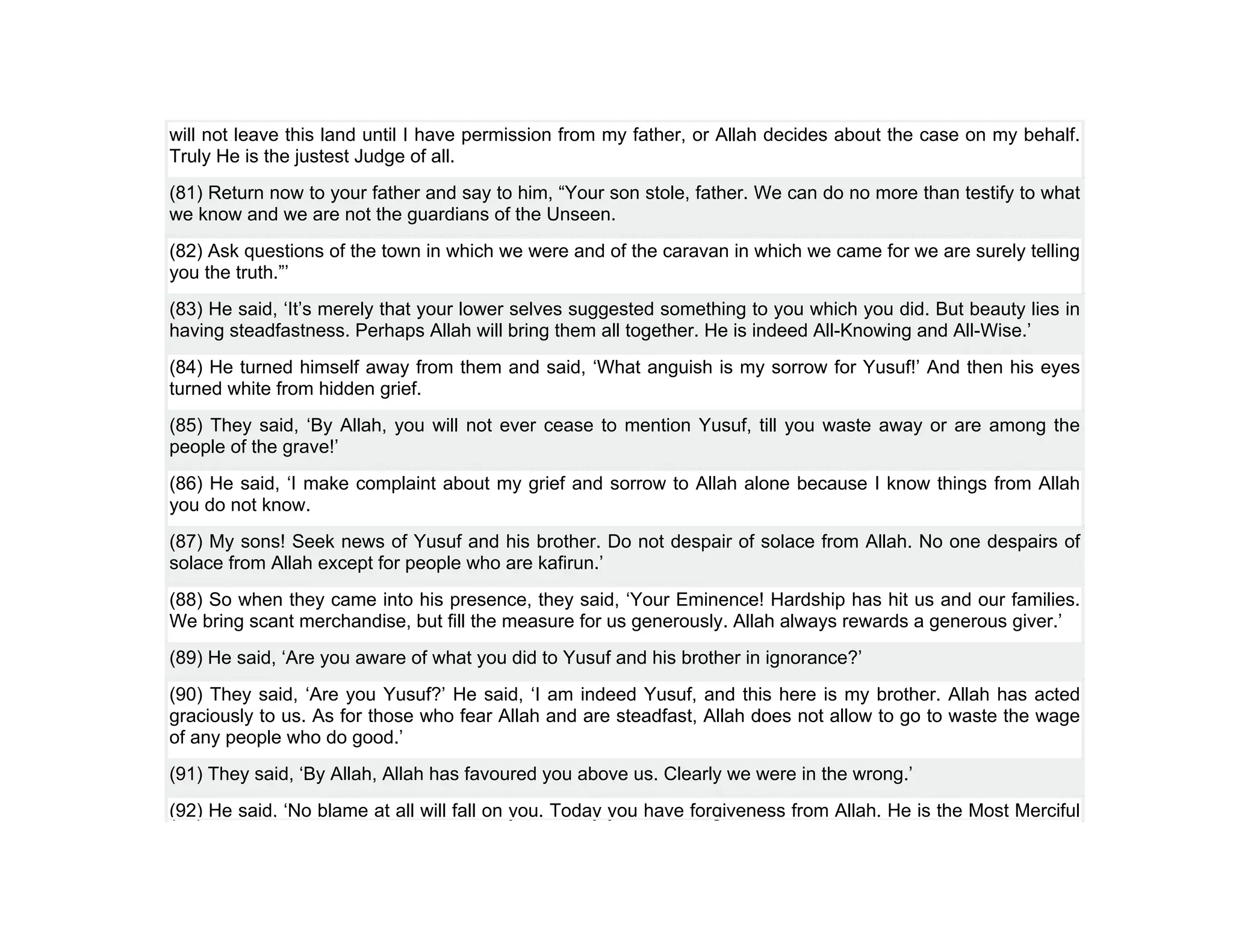 will not leave this land until I have permission from my father, or Allah decides about the case on my behalf.
Truly He is the justest Judge of all.
(81) Return now to your father and say to him, “Your son stole, father. We can do no more than testify to what
we know and we are not the guardians of the Unseen.
(82) Ask questions of the town in which we were and of the caravan in which we came for we are surely telling
you the truth.”’
(83) He said, ‘It’s merely that your lower selves suggested something to you which you did. But beauty lies in
having steadfastness. Perhaps Allah will bring them all together. He is indeed All-Knowing and All-Wise.’
(84) He turned himself away from them and said, ‘What anguish is my sorrow for Yusuf!’ And then his eyes
turned white from hidden grief.
(85) They said, ‘By Allah, you will not ever cease to mention Yusuf, till you waste away or are among the
people of the grave!’
(86) He said, ‘I make complaint about my grief and sorrow to Allah alone because I know things from Allah
you do not know.
(87) My sons! Seek news of Yusuf and his brother. Do not despair of solace from Allah. No one despairs of
solace from Allah except for people who are kafirun.’
(88) So when they came into his presence, they said, ‘Your Eminence! Hardship has hit us and our families.
We bring scant merchandise, but fill the measure for us generously. Allah always rewards a generous giver.’
(89) He said, ‘Are you aware of what you did to Yusuf and his brother in ignorance?’
(90) They said, ‘Are you Yusuf?’ He said, ‘I am indeed Yusuf, and this here is my brother. Allah has acted
graciously to us. As for those who fear Allah and are steadfast, Allah does not allow to go to waste the wage
of any people who do good.’
(91) They said, ‘By Allah, Allah has favoured you above us. Clearly we were in the wrong.’
(92) He said, ‘No blame at all will fall on you. Today you have forgiveness from Allah. He is the Most Merciful
 