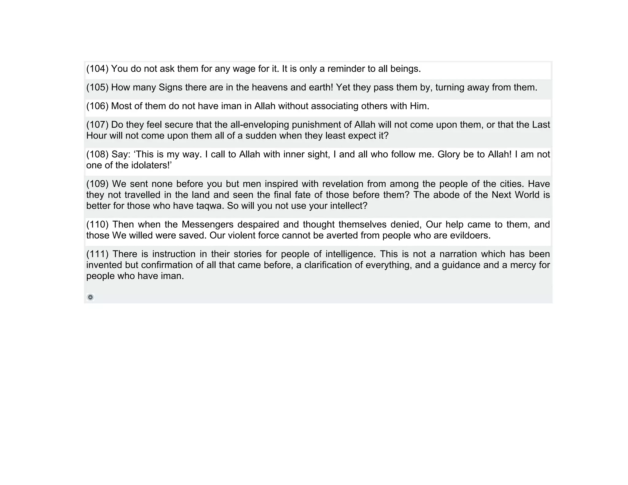 (104) You do not ask them for any wage for it. It is only a reminder to all beings.
(105) How many Signs there are in the heavens and earth! Yet they pass them by, turning away from them.
(106) Most of them do not have iman in Allah without associating others with Him.
(107) Do they feel secure that the all-enveloping punishment of Allah will not come upon them, or that the Last
Hour will not come upon them all of a sudden when they least expect it?
(108) Say: ‘This is my way. I call to Allah with inner sight, I and all who follow me. Glory be to Allah! I am not
one of the idolaters!’
(109) We sent none before you but men inspired with revelation from among the people of the cities. Have
they not travelled in the land and seen the final fate of those before them? The abode of the Next World is
better for those who have taqwa. So will you not use your intellect?
(110) Then when the Messengers despaired and thought themselves denied, Our help came to them, and
those We willed were saved. Our violent force cannot be averted from people who are evildoers.
(111) There is instruction in their stories for people of intelligence. This is not a narration which has been
invented but confirmation of all that came before, a clarification of everything, and a guidance and a mercy for
people who have iman.
 