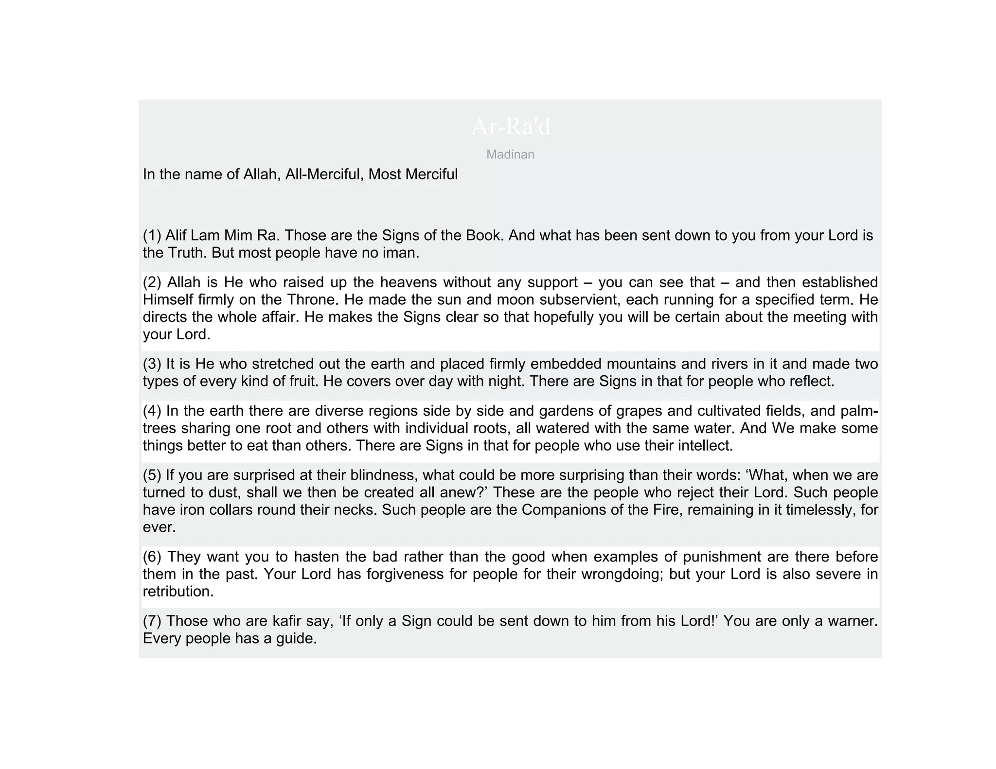 Ar-Ra'd
                                                     Madinan
In the name of Allah, All-Merciful, Most Merciful



(1) Alif Lam Mim Ra. Those are the Signs of the Book. And what has been sent down to you from your Lord is
the Truth. But most people have no iman.
(2) Allah is He who raised up the heavens without any support – you can see that – and then established
Himself firmly on the Throne. He made the sun and moon subservient, each running for a specified term. He
directs the whole affair. He makes the Signs clear so that hopefully you will be certain about the meeting with
your Lord.
(3) It is He who stretched out the earth and placed firmly embedded mountains and rivers in it and made two
types of every kind of fruit. He covers over day with night. There are Signs in that for people who reflect.
(4) In the earth there are diverse regions side by side and gardens of grapes and cultivated fields, and palm-
trees sharing one root and others with individual roots, all watered with the same water. And We make some
things better to eat than others. There are Signs in that for people who use their intellect.
(5) If you are surprised at their blindness, what could be more surprising than their words: ‘What, when we are
turned to dust, shall we then be created all anew?’ These are the people who reject their Lord. Such people
have iron collars round their necks. Such people are the Companions of the Fire, remaining in it timelessly, for
ever.
(6) They want you to hasten the bad rather than the good when examples of punishment are there before
them in the past. Your Lord has forgiveness for people for their wrongdoing; but your Lord is also severe in
retribution.
(7) Those who are kafir say, ‘If only a Sign could be sent down to him from his Lord!’ You are only a warner.
Every people has a guide.
 
