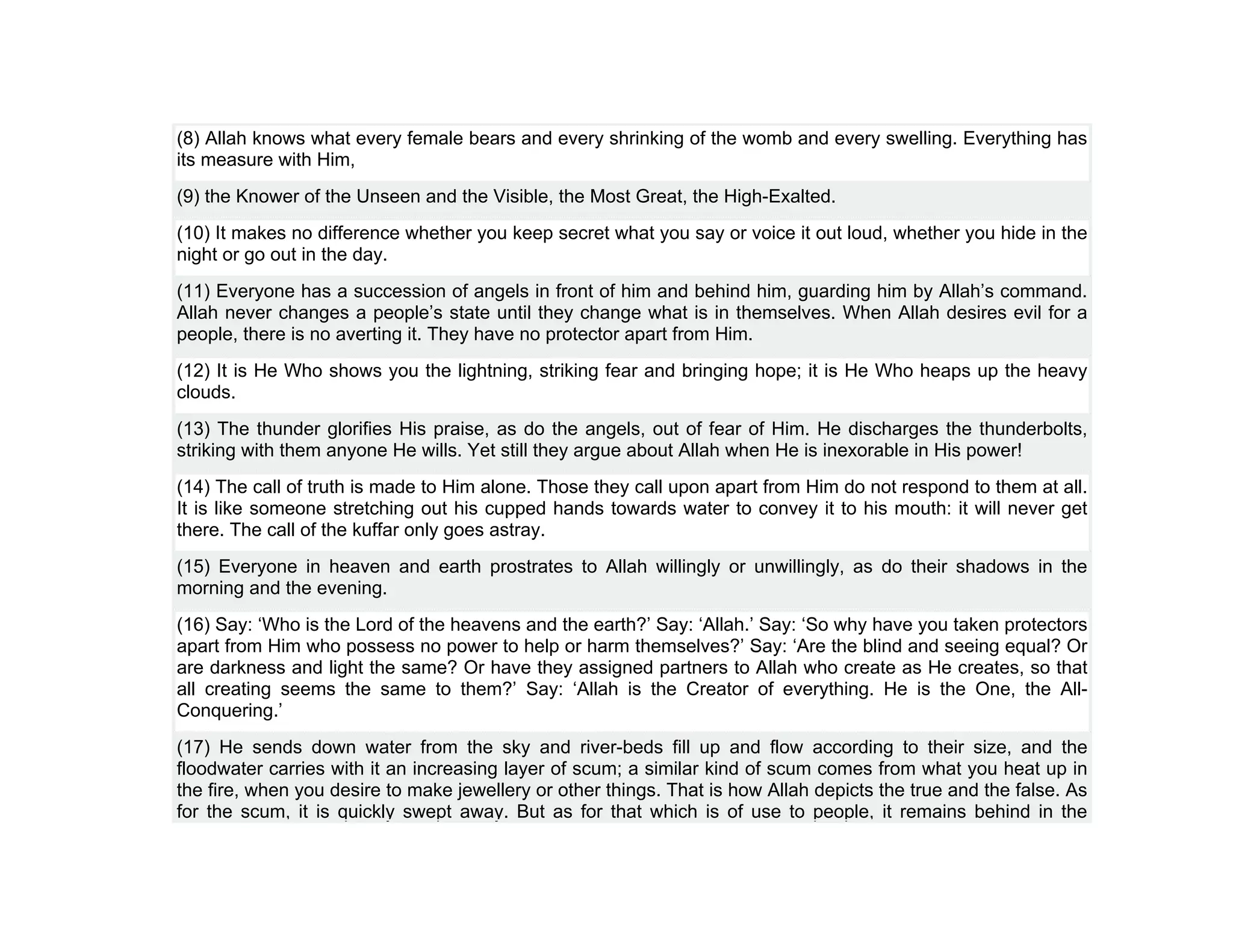 (8) Allah knows what every female bears and every shrinking of the womb and every swelling. Everything has
its measure with Him,
(9) the Knower of the Unseen and the Visible, the Most Great, the High-Exalted.
(10) It makes no difference whether you keep secret what you say or voice it out loud, whether you hide in the
night or go out in the day.
(11) Everyone has a succession of angels in front of him and behind him, guarding him by Allah’s command.
Allah never changes a people’s state until they change what is in themselves. When Allah desires evil for a
people, there is no averting it. They have no protector apart from Him.
(12) It is He Who shows you the lightning, striking fear and bringing hope; it is He Who heaps up the heavy
clouds.
(13) The thunder glorifies His praise, as do the angels, out of fear of Him. He discharges the thunderbolts,
striking with them anyone He wills. Yet still they argue about Allah when He is inexorable in His power!
(14) The call of truth is made to Him alone. Those they call upon apart from Him do not respond to them at all.
It is like someone stretching out his cupped hands towards water to convey it to his mouth: it will never get
there. The call of the kuffar only goes astray.
(15) Everyone in heaven and earth prostrates to Allah willingly or unwillingly, as do their shadows in the
morning and the evening.
(16) Say: ‘Who is the Lord of the heavens and the earth?’ Say: ‘Allah.’ Say: ‘So why have you taken protectors
apart from Him who possess no power to help or harm themselves?’ Say: ‘Are the blind and seeing equal? Or
are darkness and light the same? Or have they assigned partners to Allah who create as He creates, so that
all creating seems the same to them?’ Say: ‘Allah is the Creator of everything. He is the One, the All-
Conquering.’
(17) He sends down water from the sky and river-beds fill up and flow according to their size, and the
floodwater carries with it an increasing layer of scum; a similar kind of scum comes from what you heat up in
the fire, when you desire to make jewellery or other things. That is how Allah depicts the true and the false. As
for the scum, it is quickly swept away. But as for that which is of use to people, it remains behind in the
 