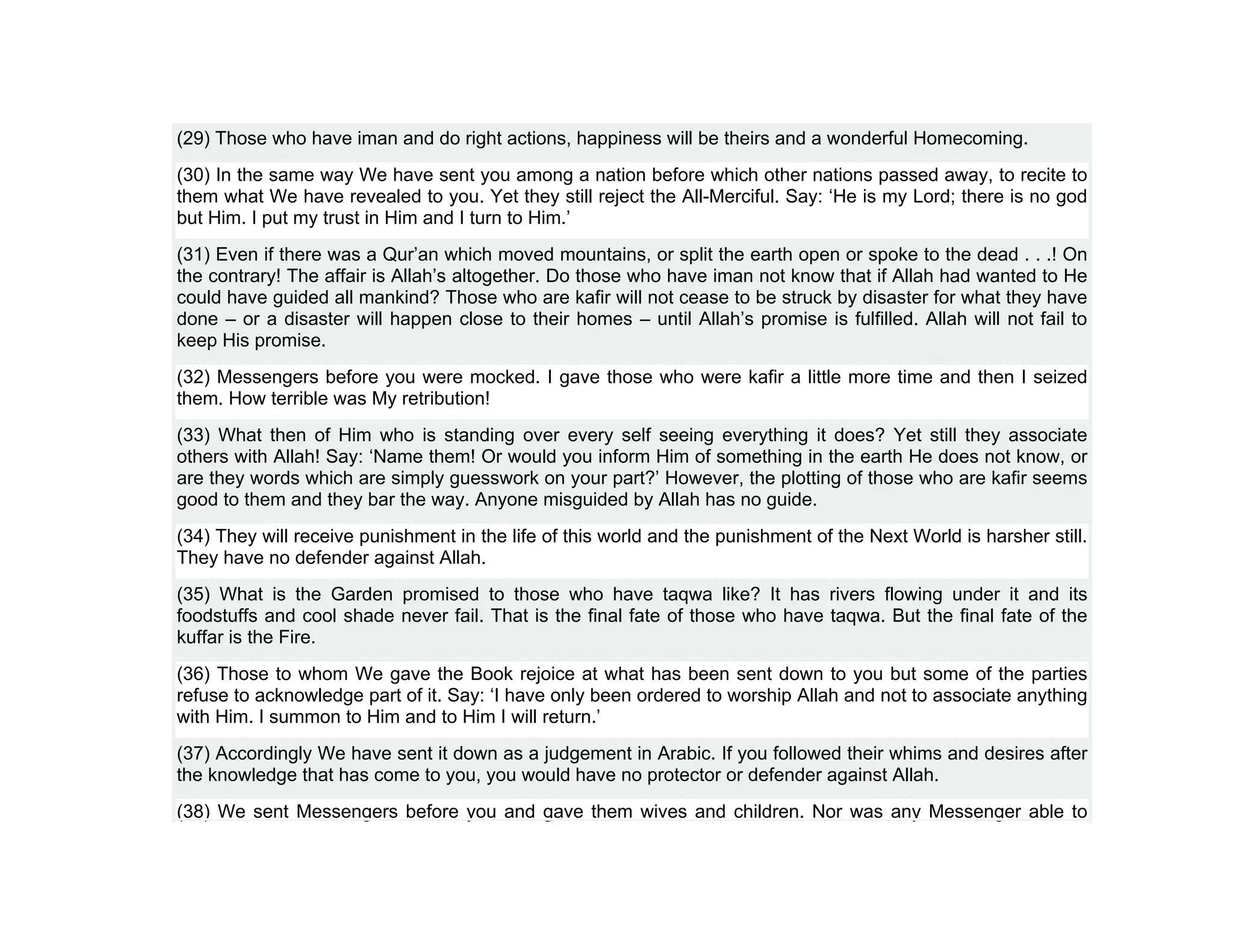 (29) Those who have iman and do right actions, happiness will be theirs and a wonderful Homecoming.
(30) In the same way We have sent you among a nation before which other nations passed away, to recite to
them what We have revealed to you. Yet they still reject the All-Merciful. Say: ‘He is my Lord; there is no god
but Him. I put my trust in Him and I turn to Him.’
(31) Even if there was a Qur’an which moved mountains, or split the earth open or spoke to the dead . . .! On
the contrary! The affair is Allah’s altogether. Do those who have iman not know that if Allah had wanted to He
could have guided all mankind? Those who are kafir will not cease to be struck by disaster for what they have
done – or a disaster will happen close to their homes – until Allah’s promise is fulfilled. Allah will not fail to
keep His promise.
(32) Messengers before you were mocked. I gave those who were kafir a little more time and then I seized
them. How terrible was My retribution!
(33) What then of Him who is standing over every self seeing everything it does? Yet still they associate
others with Allah! Say: ‘Name them! Or would you inform Him of something in the earth He does not know, or
are they words which are simply guesswork on your part?’ However, the plotting of those who are kafir seems
good to them and they bar the way. Anyone misguided by Allah has no guide.
(34) They will receive punishment in the life of this world and the punishment of the Next World is harsher still.
They have no defender against Allah.
(35) What is the Garden promised to those who have taqwa like? It has rivers flowing under it and its
foodstuffs and cool shade never fail. That is the final fate of those who have taqwa. But the final fate of the
kuffar is the Fire.
(36) Those to whom We gave the Book rejoice at what has been sent down to you but some of the parties
refuse to acknowledge part of it. Say: ‘I have only been ordered to worship Allah and not to associate anything
with Him. I summon to Him and to Him I will return.’
(37) Accordingly We have sent it down as a judgement in Arabic. If you followed their whims and desires after
the knowledge that has come to you, you would have no protector or defender against Allah.
(38) We sent Messengers before you and gave them wives and children. Nor was any Messenger able to
 