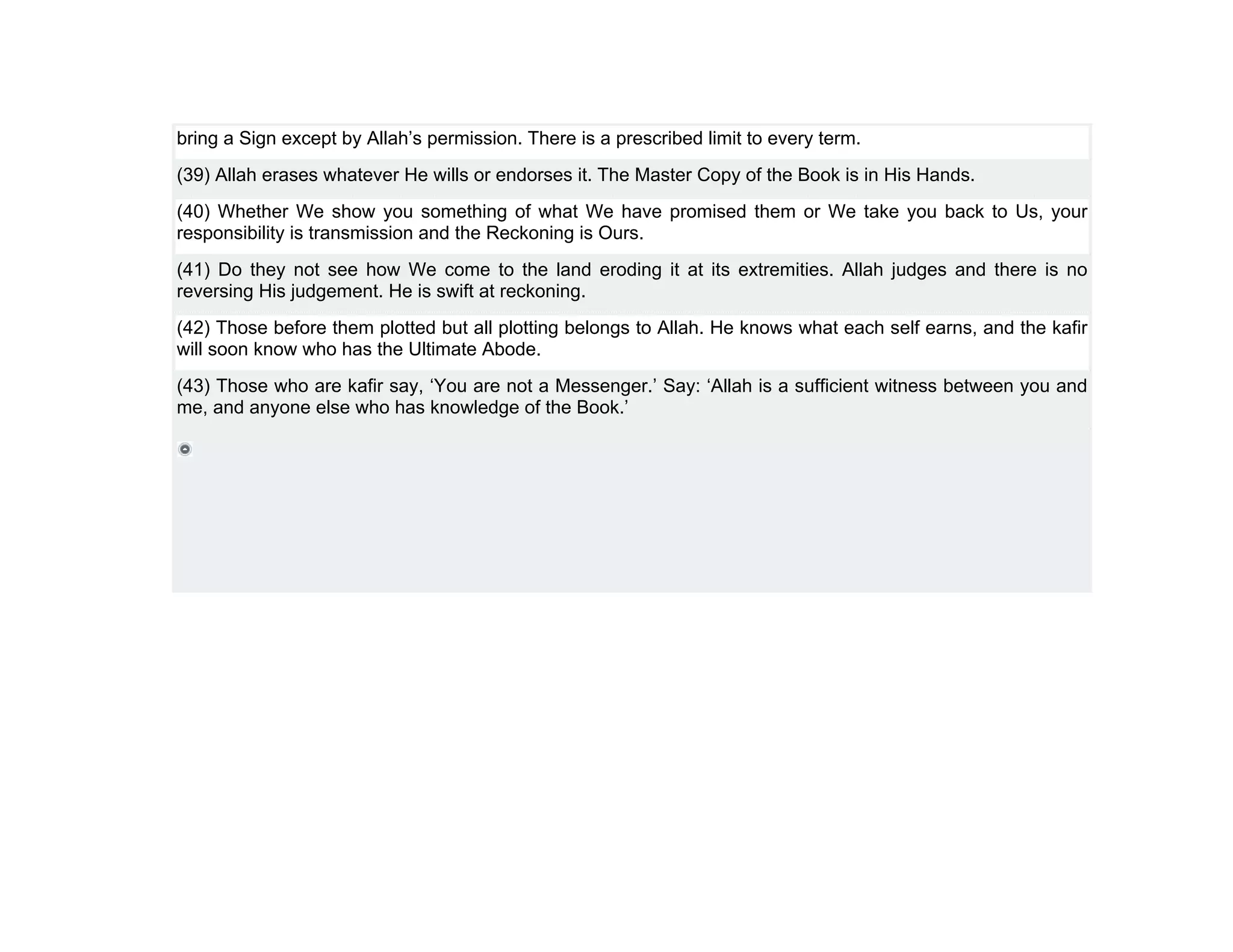 bring a Sign except by Allah’s permission. There is a prescribed limit to every term.
(39) Allah erases whatever He wills or endorses it. The Master Copy of the Book is in His Hands.
(40) Whether We show you something of what We have promised them or We take you back to Us, your
responsibility is transmission and the Reckoning is Ours.
(41) Do they not see how We come to the land eroding it at its extremities. Allah judges and there is no
reversing His judgement. He is swift at reckoning.
(42) Those before them plotted but all plotting belongs to Allah. He knows what each self earns, and the kafir
will soon know who has the Ultimate Abode.
(43) Those who are kafir say, ‘You are not a Messenger.’ Say: ‘Allah is a sufficient witness between you and
me, and anyone else who has knowledge of the Book.’
 