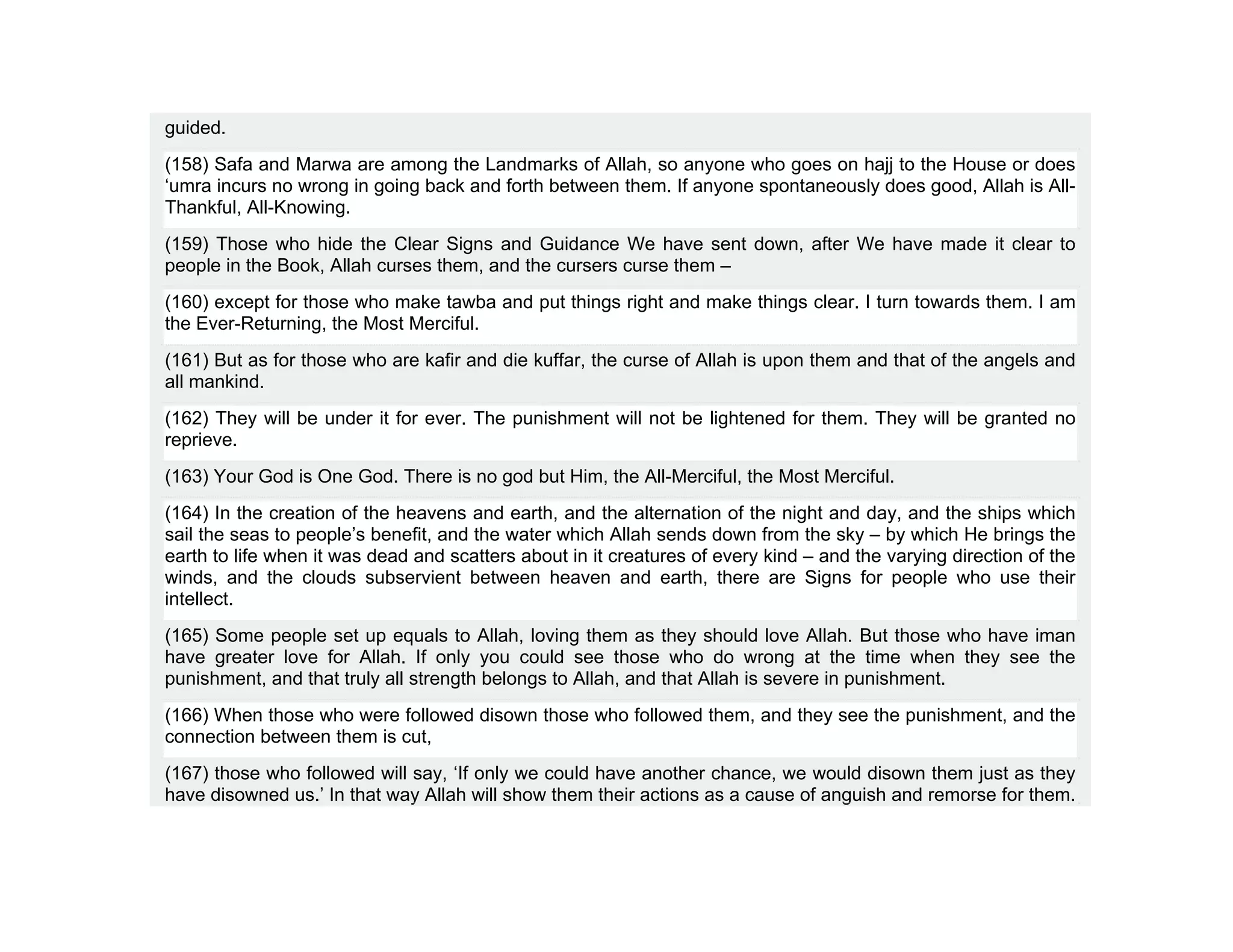 guided.
(158) Safa and Marwa are among the Landmarks of Allah, so anyone who goes on hajj to the House or does
‘umra incurs no wrong in going back and forth between them. If anyone spontaneously does good, Allah is All-
Thankful, All-Knowing.
(159) Those who hide the Clear Signs and Guidance We have sent down, after We have made it clear to
people in the Book, Allah curses them, and the cursers curse them –
(160) except for those who make tawba and put things right and make things clear. I turn towards them. I am
the Ever-Returning, the Most Merciful.
(161) But as for those who are kafir and die kuffar, the curse of Allah is upon them and that of the angels and
all mankind.
(162) They will be under it for ever. The punishment will not be lightened for them. They will be granted no
reprieve.
(163) Your God is One God. There is no god but Him, the All-Merciful, the Most Merciful.
(164) In the creation of the heavens and earth, and the alternation of the night and day, and the ships which
sail the seas to people’s benefit, and the water which Allah sends down from the sky – by which He brings the
earth to life when it was dead and scatters about in it creatures of every kind – and the varying direction of the
winds, and the clouds subservient between heaven and earth, there are Signs for people who use their
intellect.
(165) Some people set up equals to Allah, loving them as they should love Allah. But those who have iman
have greater love for Allah. If only you could see those who do wrong at the time when they see the
punishment, and that truly all strength belongs to Allah, and that Allah is severe in punishment.
(166) When those who were followed disown those who followed them, and they see the punishment, and the
connection between them is cut,
(167) those who followed will say, ‘If only we could have another chance, we would disown them just as they
have disowned us.’ In that way Allah will show them their actions as a cause of anguish and remorse for them.
 