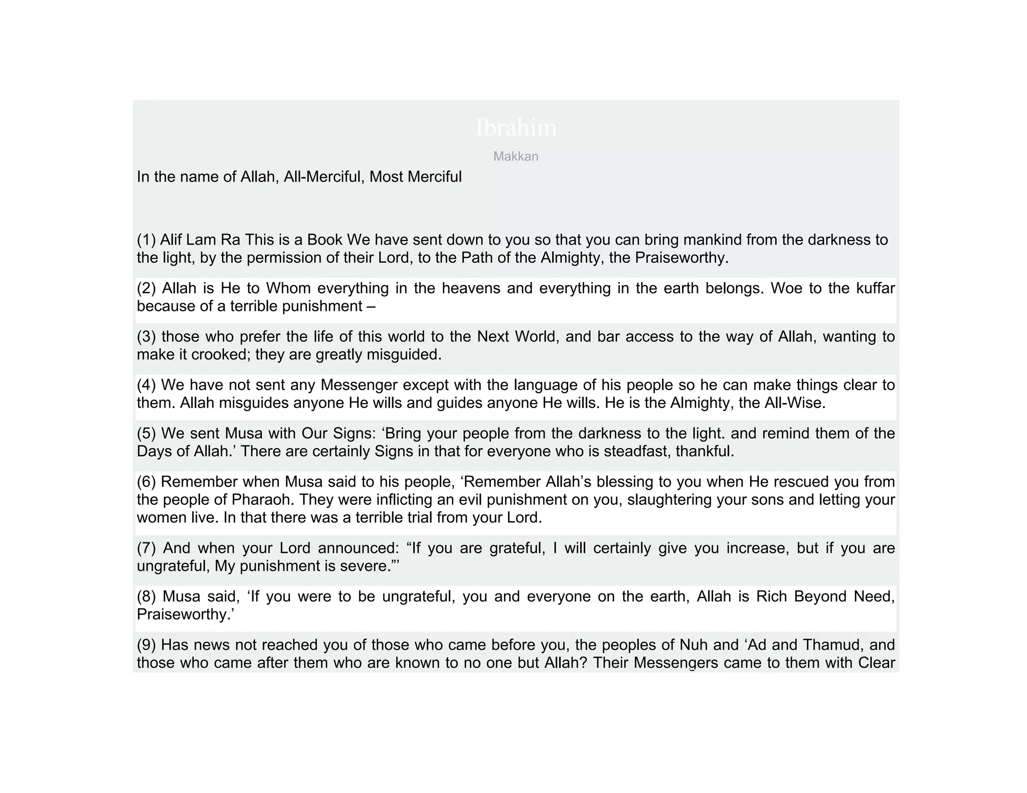 Ibrahim
                                                     Makkan
In the name of Allah, All-Merciful, Most Merciful



(1) Alif Lam Ra This is a Book We have sent down to you so that you can bring mankind from the darkness to
the light, by the permission of their Lord, to the Path of the Almighty, the Praiseworthy.
(2) Allah is He to Whom everything in the heavens and everything in the earth belongs. Woe to the kuffar
because of a terrible punishment –
(3) those who prefer the life of this world to the Next World, and bar access to the way of Allah, wanting to
make it crooked; they are greatly misguided.
(4) We have not sent any Messenger except with the language of his people so he can make things clear to
them. Allah misguides anyone He wills and guides anyone He wills. He is the Almighty, the All-Wise.
(5) We sent Musa with Our Signs: ‘Bring your people from the darkness to the light. and remind them of the
Days of Allah.’ There are certainly Signs in that for everyone who is steadfast, thankful.
(6) Remember when Musa said to his people, ‘Remember Allah’s blessing to you when He rescued you from
the people of Pharaoh. They were inflicting an evil punishment on you, slaughtering your sons and letting your
women live. In that there was a terrible trial from your Lord.
(7) And when your Lord announced: “If you are grateful, I will certainly give you increase, but if you are
ungrateful, My punishment is severe.”’
(8) Musa said, ‘If you were to be ungrateful, you and everyone on the earth, Allah is Rich Beyond Need,
Praiseworthy.’
(9) Has news not reached you of those who came before you, the peoples of Nuh and ‘Ad and Thamud, and
those who came after them who are known to no one but Allah? Their Messengers came to them with Clear
 