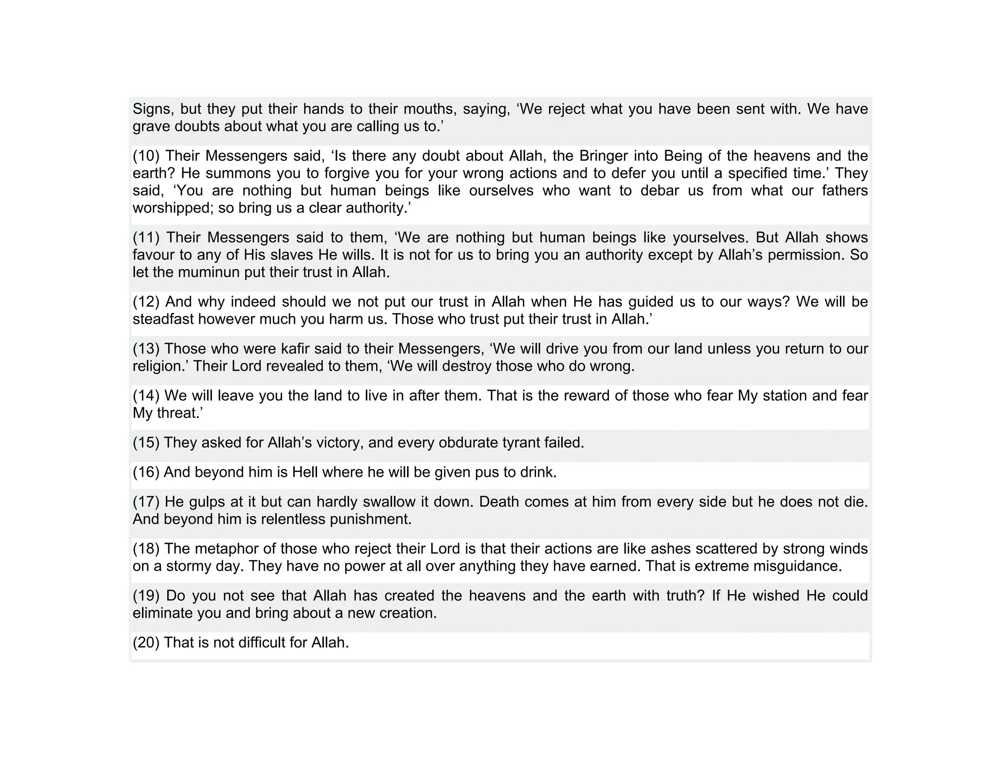 Signs, but they put their hands to their mouths, saying, ‘We reject what you have been sent with. We have
grave doubts about what you are calling us to.’
(10) Their Messengers said, ‘Is there any doubt about Allah, the Bringer into Being of the heavens and the
earth? He summons you to forgive you for your wrong actions and to defer you until a specified time.’ They
said, ‘You are nothing but human beings like ourselves who want to debar us from what our fathers
worshipped; so bring us a clear authority.’
(11) Their Messengers said to them, ‘We are nothing but human beings like yourselves. But Allah shows
favour to any of His slaves He wills. It is not for us to bring you an authority except by Allah’s permission. So
let the muminun put their trust in Allah.
(12) And why indeed should we not put our trust in Allah when He has guided us to our ways? We will be
steadfast however much you harm us. Those who trust put their trust in Allah.’
(13) Those who were kafir said to their Messengers, ‘We will drive you from our land unless you return to our
religion.’ Their Lord revealed to them, ‘We will destroy those who do wrong.
(14) We will leave you the land to live in after them. That is the reward of those who fear My station and fear
My threat.’
(15) They asked for Allah’s victory, and every obdurate tyrant failed.
(16) And beyond him is Hell where he will be given pus to drink.
(17) He gulps at it but can hardly swallow it down. Death comes at him from every side but he does not die.
And beyond him is relentless punishment.
(18) The metaphor of those who reject their Lord is that their actions are like ashes scattered by strong winds
on a stormy day. They have no power at all over anything they have earned. That is extreme misguidance.
(19) Do you not see that Allah has created the heavens and the earth with truth? If He wished He could
eliminate you and bring about a new creation.
(20) That is not difficult for Allah.
 