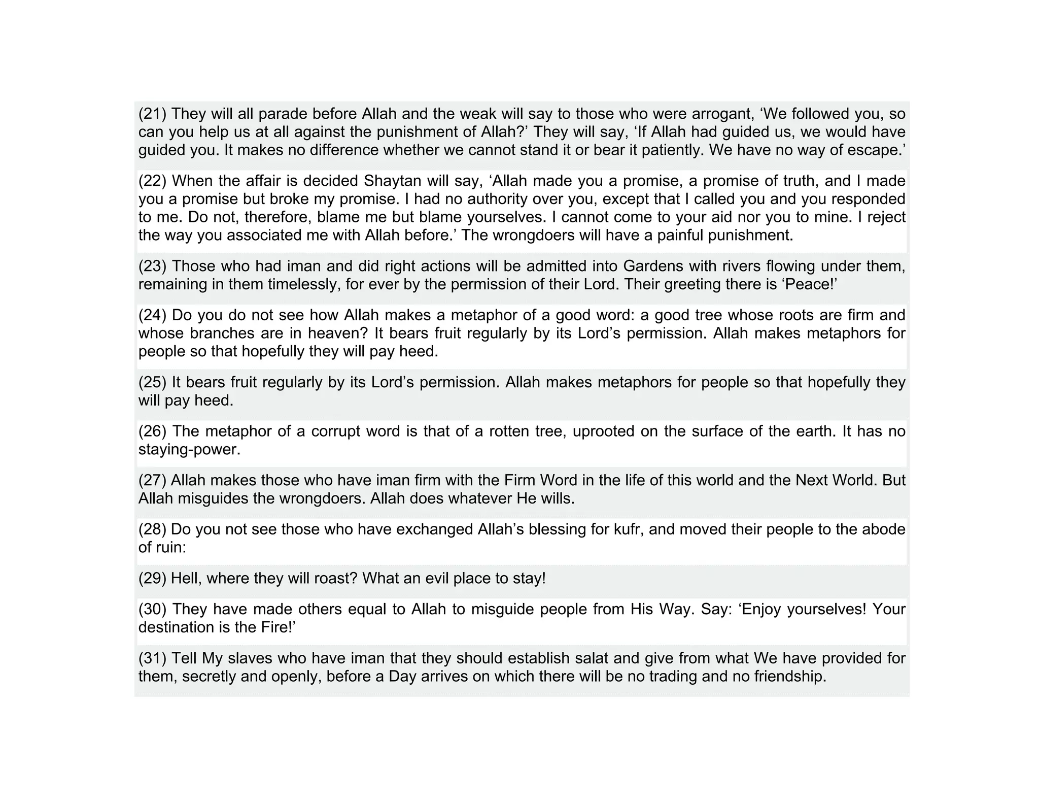 (21) They will all parade before Allah and the weak will say to those who were arrogant, ‘We followed you, so
can you help us at all against the punishment of Allah?’ They will say, ‘If Allah had guided us, we would have
guided you. It makes no difference whether we cannot stand it or bear it patiently. We have no way of escape.’
(22) When the affair is decided Shaytan will say, ‘Allah made you a promise, a promise of truth, and I made
you a promise but broke my promise. I had no authority over you, except that I called you and you responded
to me. Do not, therefore, blame me but blame yourselves. I cannot come to your aid nor you to mine. I reject
the way you associated me with Allah before.’ The wrongdoers will have a painful punishment.
(23) Those who had iman and did right actions will be admitted into Gardens with rivers flowing under them,
remaining in them timelessly, for ever by the permission of their Lord. Their greeting there is ‘Peace!’
(24) Do you do not see how Allah makes a metaphor of a good word: a good tree whose roots are firm and
whose branches are in heaven? It bears fruit regularly by its Lord’s permission. Allah makes metaphors for
people so that hopefully they will pay heed.
(25) It bears fruit regularly by its Lord’s permission. Allah makes metaphors for people so that hopefully they
will pay heed.
(26) The metaphor of a corrupt word is that of a rotten tree, uprooted on the surface of the earth. It has no
staying-power.
(27) Allah makes those who have iman firm with the Firm Word in the life of this world and the Next World. But
Allah misguides the wrongdoers. Allah does whatever He wills.
(28) Do you not see those who have exchanged Allah’s blessing for kufr, and moved their people to the abode
of ruin:
(29) Hell, where they will roast? What an evil place to stay!
(30) They have made others equal to Allah to misguide people from His Way. Say: ‘Enjoy yourselves! Your
destination is the Fire!’
(31) Tell My slaves who have iman that they should establish salat and give from what We have provided for
them, secretly and openly, before a Day arrives on which there will be no trading and no friendship.
 