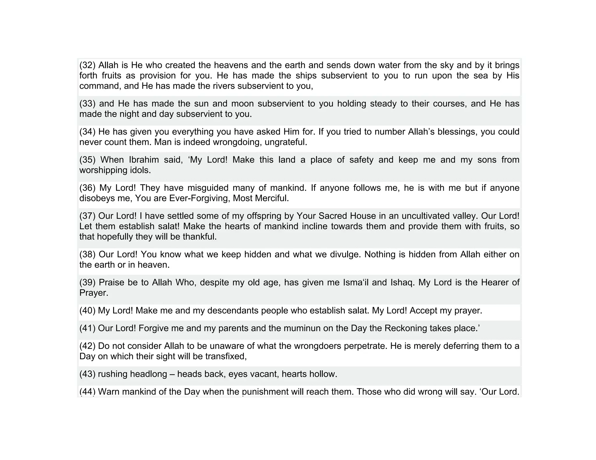 (32) Allah is He who created the heavens and the earth and sends down water from the sky and by it brings
forth fruits as provision for you. He has made the ships subservient to you to run upon the sea by His
command, and He has made the rivers subservient to you,
(33) and He has made the sun and moon subservient to you holding steady to their courses, and He has
made the night and day subservient to you.
(34) He has given you everything you have asked Him for. If you tried to number Allah’s blessings, you could
never count them. Man is indeed wrongdoing, ungrateful.
(35) When Ibrahim said, ‘My Lord! Make this land a place of safety and keep me and my sons from
worshipping idols.
(36) My Lord! They have misguided many of mankind. If anyone follows me, he is with me but if anyone
disobeys me, You are Ever-Forgiving, Most Merciful.
(37) Our Lord! I have settled some of my offspring by Your Sacred House in an uncultivated valley. Our Lord!
Let them establish salat! Make the hearts of mankind incline towards them and provide them with fruits, so
that hopefully they will be thankful.
(38) Our Lord! You know what we keep hidden and what we divulge. Nothing is hidden from Allah either on
the earth or in heaven.
(39) Praise be to Allah Who, despite my old age, has given me Isma‘il and Ishaq. My Lord is the Hearer of
Prayer.
(40) My Lord! Make me and my descendants people who establish salat. My Lord! Accept my prayer.
(41) Our Lord! Forgive me and my parents and the muminun on the Day the Reckoning takes place.’
(42) Do not consider Allah to be unaware of what the wrongdoers perpetrate. He is merely deferring them to a
Day on which their sight will be transfixed,
(43) rushing headlong – heads back, eyes vacant, hearts hollow.
(44) Warn mankind of the Day when the punishment will reach them. Those who did wrong will say, ‘Our Lord,
 