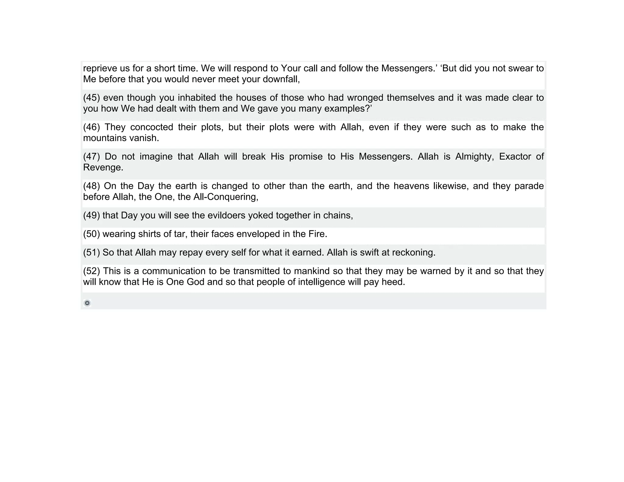 reprieve us for a short time. We will respond to Your call and follow the Messengers.’ ‘But did you not swear to
Me before that you would never meet your downfall,
(45) even though you inhabited the houses of those who had wronged themselves and it was made clear to
you how We had dealt with them and We gave you many examples?’
(46) They concocted their plots, but their plots were with Allah, even if they were such as to make the
mountains vanish.
(47) Do not imagine that Allah will break His promise to His Messengers. Allah is Almighty, Exactor of
Revenge.
(48) On the Day the earth is changed to other than the earth, and the heavens likewise, and they parade
before Allah, the One, the All-Conquering,
(49) that Day you will see the evildoers yoked together in chains,
(50) wearing shirts of tar, their faces enveloped in the Fire.
(51) So that Allah may repay every self for what it earned. Allah is swift at reckoning.
(52) This is a communication to be transmitted to mankind so that they may be warned by it and so that they
will know that He is One God and so that people of intelligence will pay heed.
 