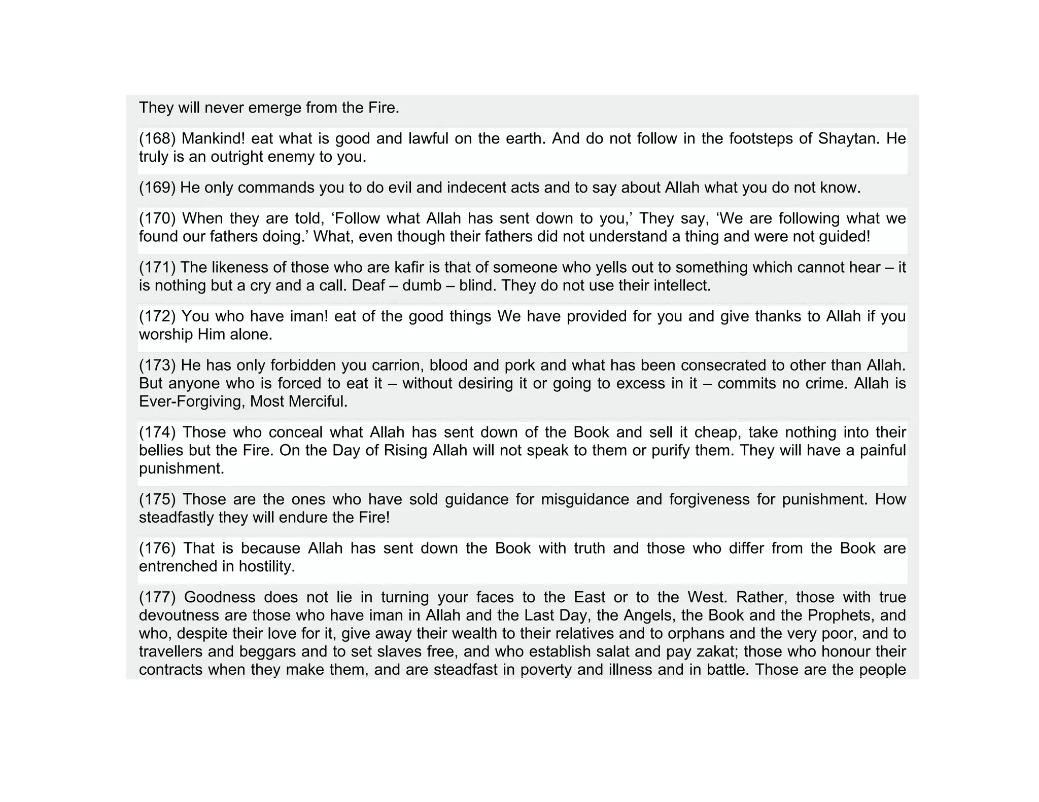 They will never emerge from the Fire.
(168) Mankind! eat what is good and lawful on the earth. And do not follow in the footsteps of Shaytan. He
truly is an outright enemy to you.
(169) He only commands you to do evil and indecent acts and to say about Allah what you do not know.
(170) When they are told, ‘Follow what Allah has sent down to you,’ They say, ‘We are following what we
found our fathers doing.’ What, even though their fathers did not understand a thing and were not guided!
(171) The likeness of those who are kafir is that of someone who yells out to something which cannot hear – it
is nothing but a cry and a call. Deaf – dumb – blind. They do not use their intellect.
(172) You who have iman! eat of the good things We have provided for you and give thanks to Allah if you
worship Him alone.
(173) He has only forbidden you carrion, blood and pork and what has been consecrated to other than Allah.
But anyone who is forced to eat it – without desiring it or going to excess in it – commits no crime. Allah is
Ever-Forgiving, Most Merciful.
(174) Those who conceal what Allah has sent down of the Book and sell it cheap, take nothing into their
bellies but the Fire. On the Day of Rising Allah will not speak to them or purify them. They will have a painful
punishment.
(175) Those are the ones who have sold guidance for misguidance and forgiveness for punishment. How
steadfastly they will endure the Fire!
(176) That is because Allah has sent down the Book with truth and those who differ from the Book are
entrenched in hostility.
(177) Goodness does not lie in turning your faces to the East or to the West. Rather, those with true
devoutness are those who have iman in Allah and the Last Day, the Angels, the Book and the Prophets, and
who, despite their love for it, give away their wealth to their relatives and to orphans and the very poor, and to
travellers and beggars and to set slaves free, and who establish salat and pay zakat; those who honour their
contracts when they make them, and are steadfast in poverty and illness and in battle. Those are the people
 