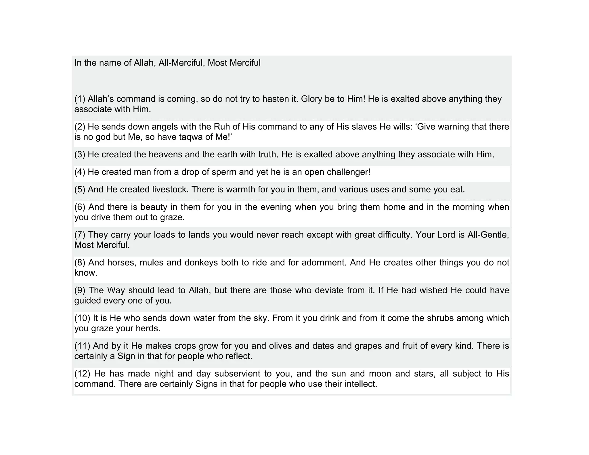 In the name of Allah, All-Merciful, Most Merciful



(1) Allah’s command is coming, so do not try to hasten it. Glory be to Him! He is exalted above anything they
associate with Him.
(2) He sends down angels with the Ruh of His command to any of His slaves He wills: ‘Give warning that there
is no god but Me, so have taqwa of Me!’
(3) He created the heavens and the earth with truth. He is exalted above anything they associate with Him.
(4) He created man from a drop of sperm and yet he is an open challenger!
(5) And He created livestock. There is warmth for you in them, and various uses and some you eat.
(6) And there is beauty in them for you in the evening when you bring them home and in the morning when
you drive them out to graze.
(7) They carry your loads to lands you would never reach except with great difficulty. Your Lord is All-Gentle,
Most Merciful.
(8) And horses, mules and donkeys both to ride and for adornment. And He creates other things you do not
know.
(9) The Way should lead to Allah, but there are those who deviate from it. If He had wished He could have
guided every one of you.
(10) It is He who sends down water from the sky. From it you drink and from it come the shrubs among which
you graze your herds.
(11) And by it He makes crops grow for you and olives and dates and grapes and fruit of every kind. There is
certainly a Sign in that for people who reflect.
(12) He has made night and day subservient to you, and the sun and moon and stars, all subject to His
command. There are certainly Signs in that for people who use their intellect.
 