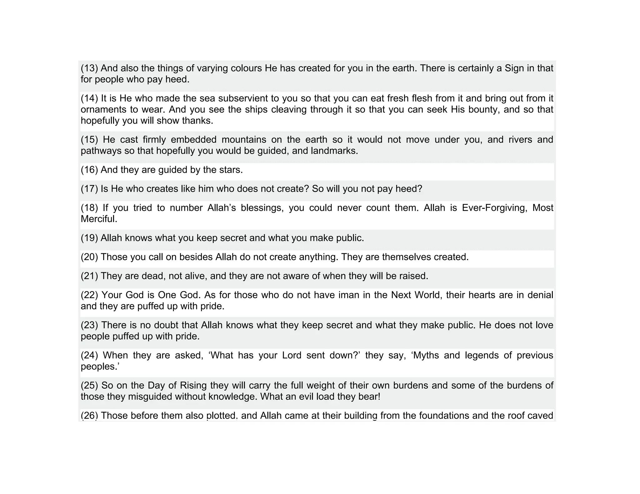 (13) And also the things of varying colours He has created for you in the earth. There is certainly a Sign in that
for people who pay heed.
(14) It is He who made the sea subservient to you so that you can eat fresh flesh from it and bring out from it
ornaments to wear. And you see the ships cleaving through it so that you can seek His bounty, and so that
hopefully you will show thanks.
(15) He cast firmly embedded mountains on the earth so it would not move under you, and rivers and
pathways so that hopefully you would be guided, and landmarks.
(16) And they are guided by the stars.
(17) Is He who creates like him who does not create? So will you not pay heed?
(18) If you tried to number Allah’s blessings, you could never count them. Allah is Ever-Forgiving, Most
Merciful.
(19) Allah knows what you keep secret and what you make public.
(20) Those you call on besides Allah do not create anything. They are themselves created.
(21) They are dead, not alive, and they are not aware of when they will be raised.
(22) Your God is One God. As for those who do not have iman in the Next World, their hearts are in denial
and they are puffed up with pride.
(23) There is no doubt that Allah knows what they keep secret and what they make public. He does not love
people puffed up with pride.
(24) When they are asked, ‘What has your Lord sent down?’ they say, ‘Myths and legends of previous
peoples.’
(25) So on the Day of Rising they will carry the full weight of their own burdens and some of the burdens of
those they misguided without knowledge. What an evil load they bear!
(26) Those before them also plotted, and Allah came at their building from the foundations and the roof caved
 