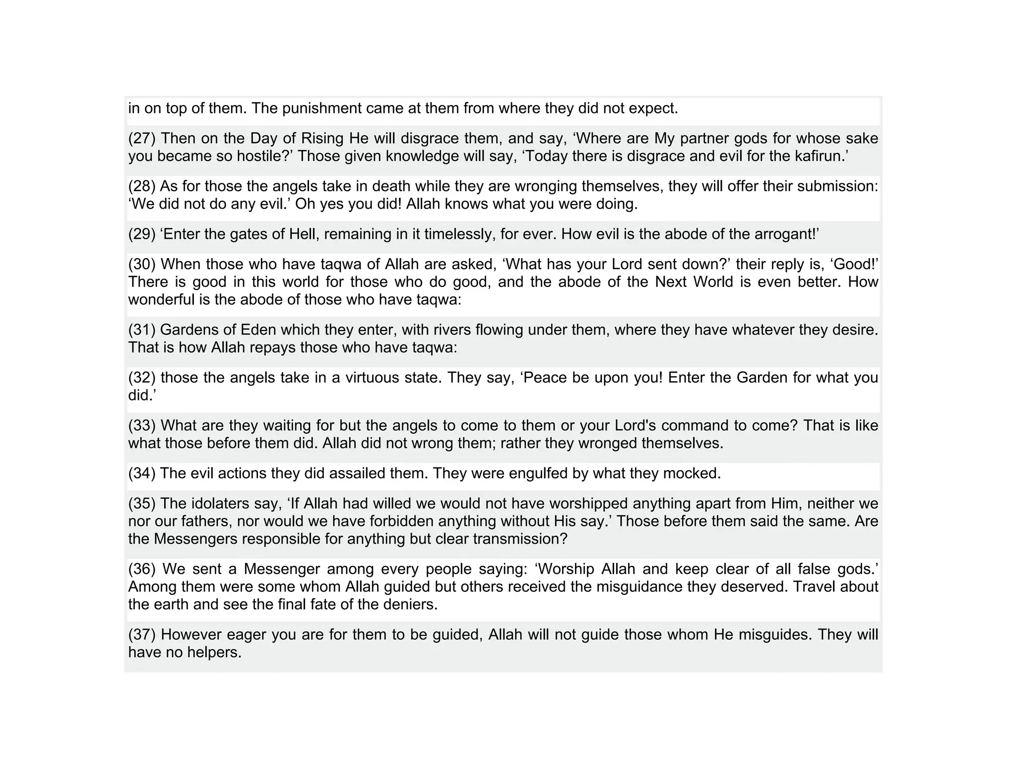 in on top of them. The punishment came at them from where they did not expect.
(27) Then on the Day of Rising He will disgrace them, and say, ‘Where are My partner gods for whose sake
you became so hostile?’ Those given knowledge will say, ‘Today there is disgrace and evil for the kafirun.’
(28) As for those the angels take in death while they are wronging themselves, they will offer their submission:
‘We did not do any evil.’ Oh yes you did! Allah knows what you were doing.
(29) ‘Enter the gates of Hell, remaining in it timelessly, for ever. How evil is the abode of the arrogant!’
(30) When those who have taqwa of Allah are asked, ‘What has your Lord sent down?’ their reply is, ‘Good!’
There is good in this world for those who do good, and the abode of the Next World is even better. How
wonderful is the abode of those who have taqwa:
(31) Gardens of Eden which they enter, with rivers flowing under them, where they have whatever they desire.
That is how Allah repays those who have taqwa:
(32) those the angels take in a virtuous state. They say, ‘Peace be upon you! Enter the Garden for what you
did.’
(33) What are they waiting for but the angels to come to them or your Lord's command to come? That is like
what those before them did. Allah did not wrong them; rather they wronged themselves.
(34) The evil actions they did assailed them. They were engulfed by what they mocked.
(35) The idolaters say, ‘If Allah had willed we would not have worshipped anything apart from Him, neither we
nor our fathers, nor would we have forbidden anything without His say.’ Those before them said the same. Are
the Messengers responsible for anything but clear transmission?
(36) We sent a Messenger among every people saying: ‘Worship Allah and keep clear of all false gods.’
Among them were some whom Allah guided but others received the misguidance they deserved. Travel about
the earth and see the final fate of the deniers.
(37) However eager you are for them to be guided, Allah will not guide those whom He misguides. They will
have no helpers.
 