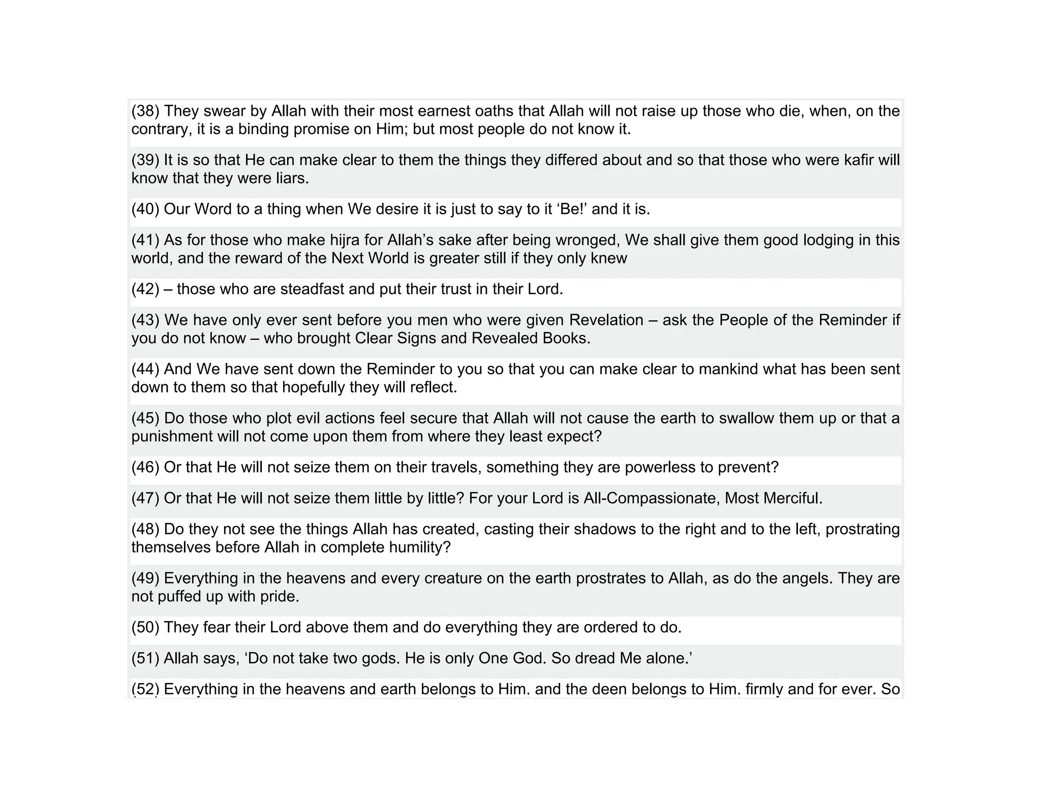 (38) They swear by Allah with their most earnest oaths that Allah will not raise up those who die, when, on the
contrary, it is a binding promise on Him; but most people do not know it.
(39) It is so that He can make clear to them the things they differed about and so that those who were kafir will
know that they were liars.
(40) Our Word to a thing when We desire it is just to say to it ‘Be!’ and it is.
(41) As for those who make hijra for Allah’s sake after being wronged, We shall give them good lodging in this
world, and the reward of the Next World is greater still if they only knew
(42) – those who are steadfast and put their trust in their Lord.
(43) We have only ever sent before you men who were given Revelation – ask the People of the Reminder if
you do not know – who brought Clear Signs and Revealed Books.
(44) And We have sent down the Reminder to you so that you can make clear to mankind what has been sent
down to them so that hopefully they will reflect.
(45) Do those who plot evil actions feel secure that Allah will not cause the earth to swallow them up or that a
punishment will not come upon them from where they least expect?
(46) Or that He will not seize them on their travels, something they are powerless to prevent?
(47) Or that He will not seize them little by little? For your Lord is All-Compassionate, Most Merciful.
(48) Do they not see the things Allah has created, casting their shadows to the right and to the left, prostrating
themselves before Allah in complete humility?
(49) Everything in the heavens and every creature on the earth prostrates to Allah, as do the angels. They are
not puffed up with pride.
(50) They fear their Lord above them and do everything they are ordered to do.
(51) Allah says, ‘Do not take two gods. He is only One God. So dread Me alone.’
(52) Everything in the heavens and earth belongs to Him, and the deen belongs to Him, firmly and for ever. So
 