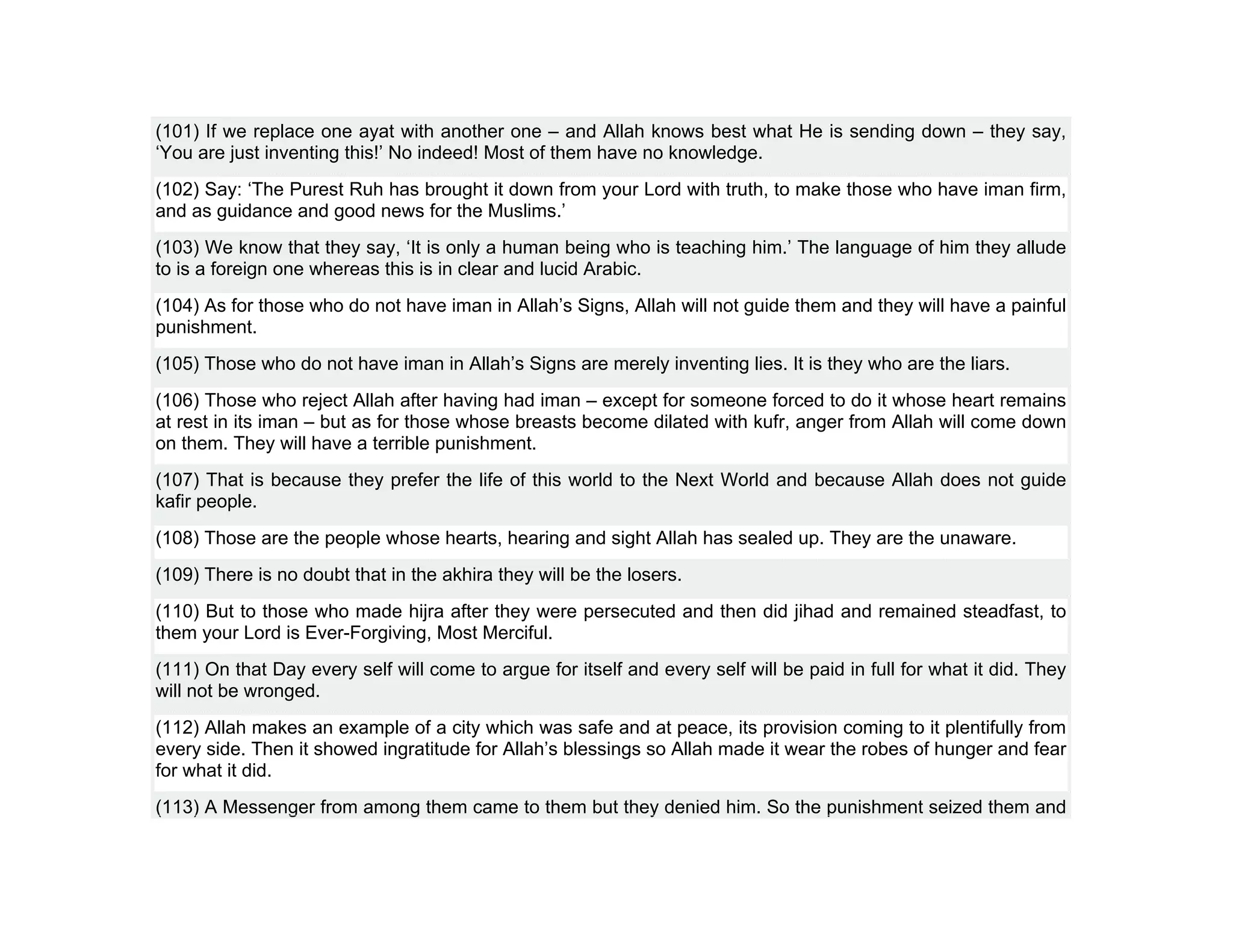 (101) If we replace one ayat with another one – and Allah knows best what He is sending down – they say,
‘You are just inventing this!’ No indeed! Most of them have no knowledge.
(102) Say: ‘The Purest Ruh has brought it down from your Lord with truth, to make those who have iman firm,
and as guidance and good news for the Muslims.’
(103) We know that they say, ‘It is only a human being who is teaching him.’ The language of him they allude
to is a foreign one whereas this is in clear and lucid Arabic.
(104) As for those who do not have iman in Allah’s Signs, Allah will not guide them and they will have a painful
punishment.
(105) Those who do not have iman in Allah’s Signs are merely inventing lies. It is they who are the liars.
(106) Those who reject Allah after having had iman – except for someone forced to do it whose heart remains
at rest in its iman – but as for those whose breasts become dilated with kufr, anger from Allah will come down
on them. They will have a terrible punishment.
(107) That is because they prefer the life of this world to the Next World and because Allah does not guide
kafir people.
(108) Those are the people whose hearts, hearing and sight Allah has sealed up. They are the unaware.
(109) There is no doubt that in the akhira they will be the losers.
(110) But to those who made hijra after they were persecuted and then did jihad and remained steadfast, to
them your Lord is Ever-Forgiving, Most Merciful.
(111) On that Day every self will come to argue for itself and every self will be paid in full for what it did. They
will not be wronged.
(112) Allah makes an example of a city which was safe and at peace, its provision coming to it plentifully from
every side. Then it showed ingratitude for Allah’s blessings so Allah made it wear the robes of hunger and fear
for what it did.
(113) A Messenger from among them came to them but they denied him. So the punishment seized them and
 