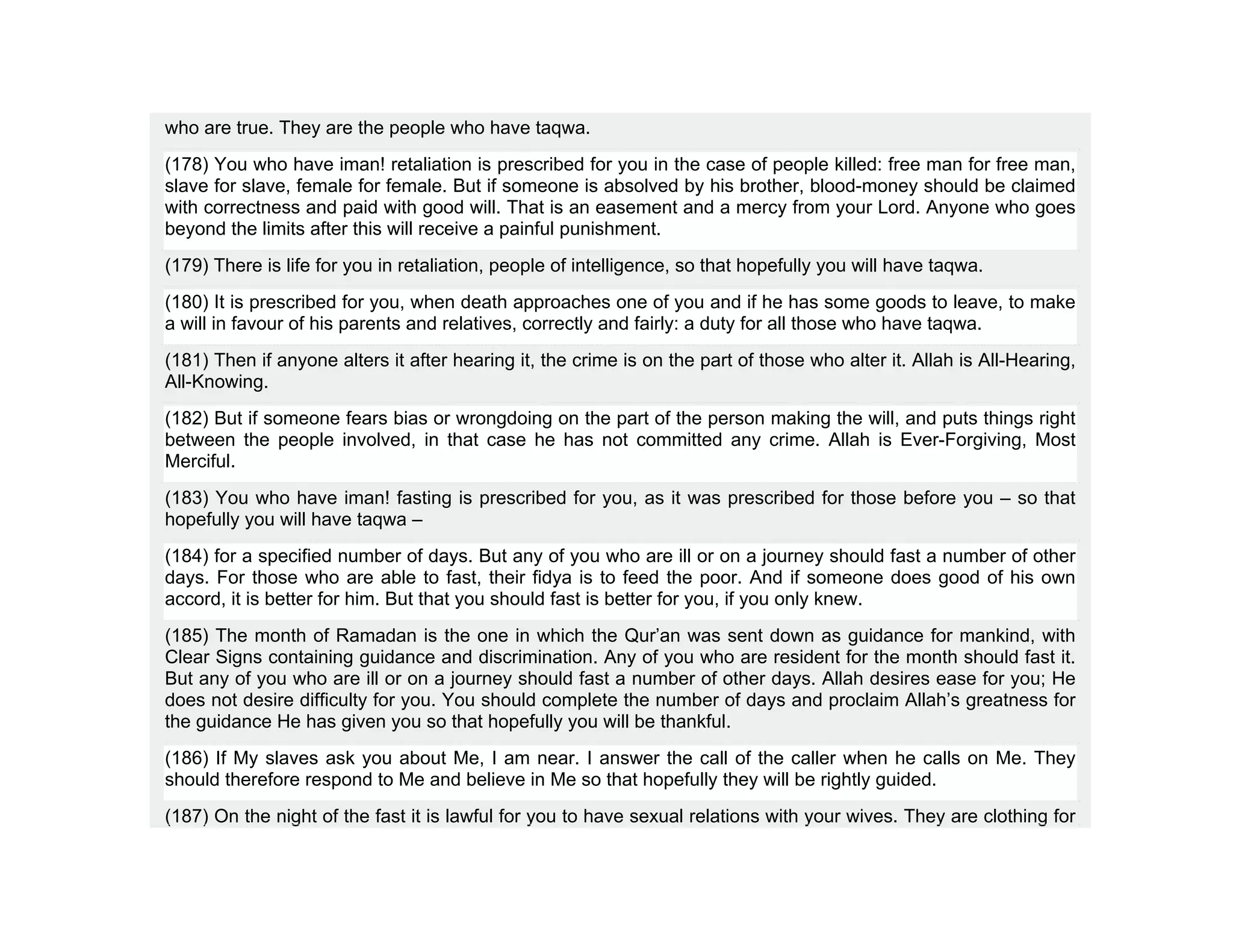 who are true. They are the people who have taqwa.
(178) You who have iman! retaliation is prescribed for you in the case of people killed: free man for free man,
slave for slave, female for female. But if someone is absolved by his brother, blood-money should be claimed
with correctness and paid with good will. That is an easement and a mercy from your Lord. Anyone who goes
beyond the limits after this will receive a painful punishment.
(179) There is life for you in retaliation, people of intelligence, so that hopefully you will have taqwa.
(180) It is prescribed for you, when death approaches one of you and if he has some goods to leave, to make
a will in favour of his parents and relatives, correctly and fairly: a duty for all those who have taqwa.
(181) Then if anyone alters it after hearing it, the crime is on the part of those who alter it. Allah is All-Hearing,
All-Knowing.
(182) But if someone fears bias or wrongdoing on the part of the person making the will, and puts things right
between the people involved, in that case he has not committed any crime. Allah is Ever-Forgiving, Most
Merciful.
(183) You who have iman! fasting is prescribed for you, as it was prescribed for those before you – so that
hopefully you will have taqwa –
(184) for a specified number of days. But any of you who are ill or on a journey should fast a number of other
days. For those who are able to fast, their fidya is to feed the poor. And if someone does good of his own
accord, it is better for him. But that you should fast is better for you, if you only knew.
(185) The month of Ramadan is the one in which the Qur’an was sent down as guidance for mankind, with
Clear Signs containing guidance and discrimination. Any of you who are resident for the month should fast it.
But any of you who are ill or on a journey should fast a number of other days. Allah desires ease for you; He
does not desire difficulty for you. You should complete the number of days and proclaim Allah’s greatness for
the guidance He has given you so that hopefully you will be thankful.
(186) If My slaves ask you about Me, I am near. I answer the call of the caller when he calls on Me. They
should therefore respond to Me and believe in Me so that hopefully they will be rightly guided.
(187) On the night of the fast it is lawful for you to have sexual relations with your wives. They are clothing for
 