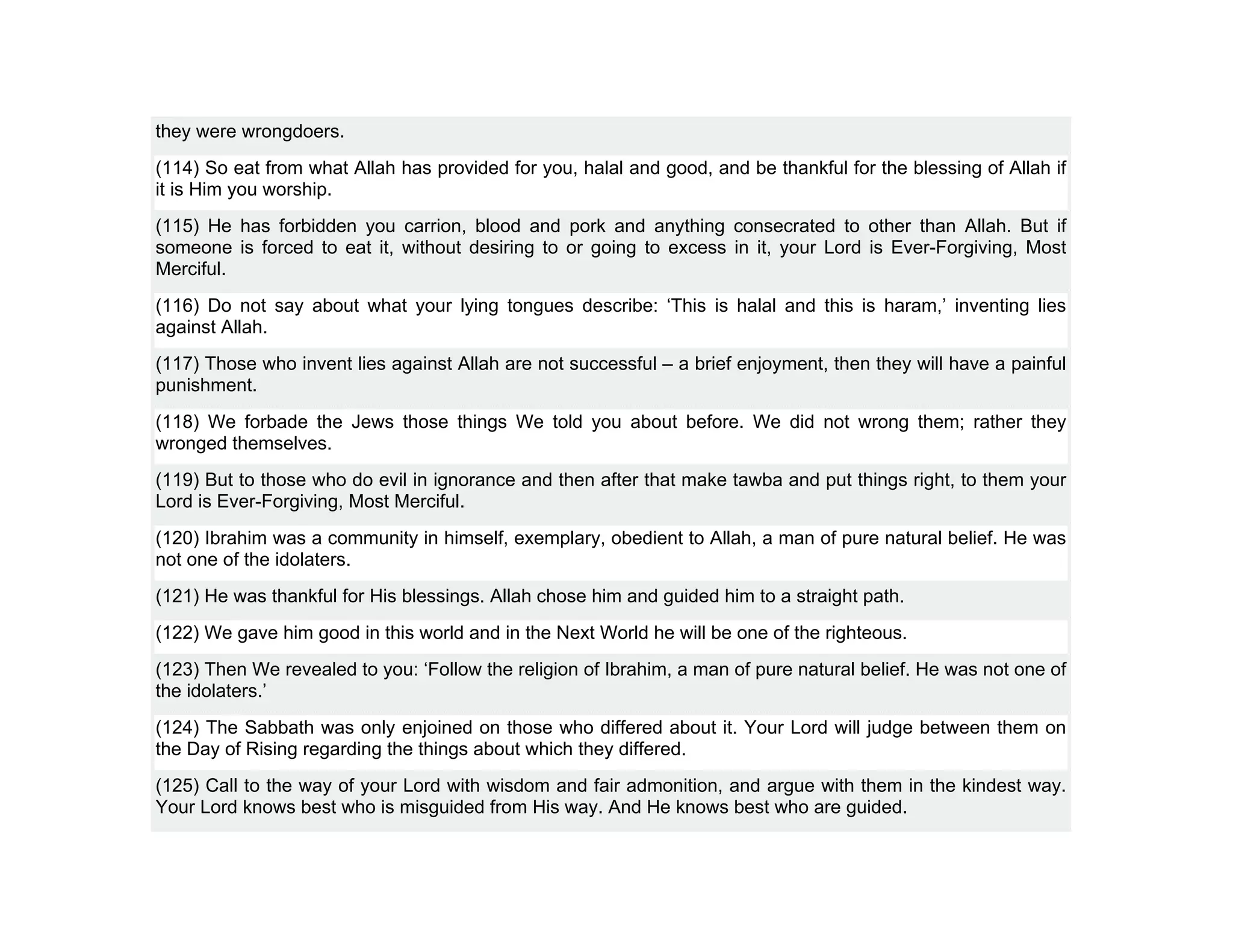 they were wrongdoers.
(114) So eat from what Allah has provided for you, halal and good, and be thankful for the blessing of Allah if
it is Him you worship.
(115) He has forbidden you carrion, blood and pork and anything consecrated to other than Allah. But if
someone is forced to eat it, without desiring to or going to excess in it, your Lord is Ever-Forgiving, Most
Merciful.
(116) Do not say about what your lying tongues describe: ‘This is halal and this is haram,’ inventing lies
against Allah.
(117) Those who invent lies against Allah are not successful – a brief enjoyment, then they will have a painful
punishment.
(118) We forbade the Jews those things We told you about before. We did not wrong them; rather they
wronged themselves.
(119) But to those who do evil in ignorance and then after that make tawba and put things right, to them your
Lord is Ever-Forgiving, Most Merciful.
(120) Ibrahim was a community in himself, exemplary, obedient to Allah, a man of pure natural belief. He was
not one of the idolaters.
(121) He was thankful for His blessings. Allah chose him and guided him to a straight path.
(122) We gave him good in this world and in the Next World he will be one of the righteous.
(123) Then We revealed to you: ‘Follow the religion of Ibrahim, a man of pure natural belief. He was not one of
the idolaters.’
(124) The Sabbath was only enjoined on those who differed about it. Your Lord will judge between them on
the Day of Rising regarding the things about which they differed.
(125) Call to the way of your Lord with wisdom and fair admonition, and argue with them in the kindest way.
Your Lord knows best who is misguided from His way. And He knows best who are guided.
 