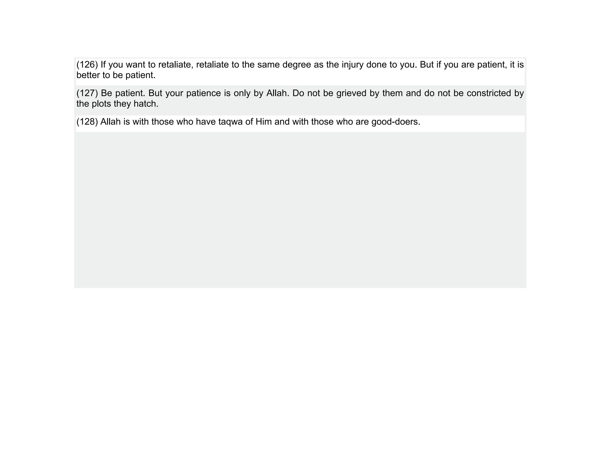 (126) If you want to retaliate, retaliate to the same degree as the injury done to you. But if you are patient, it is
better to be patient.
(127) Be patient. But your patience is only by Allah. Do not be grieved by them and do not be constricted by
the plots they hatch.
(128) Allah is with those who have taqwa of Him and with those who are good-doers.
 