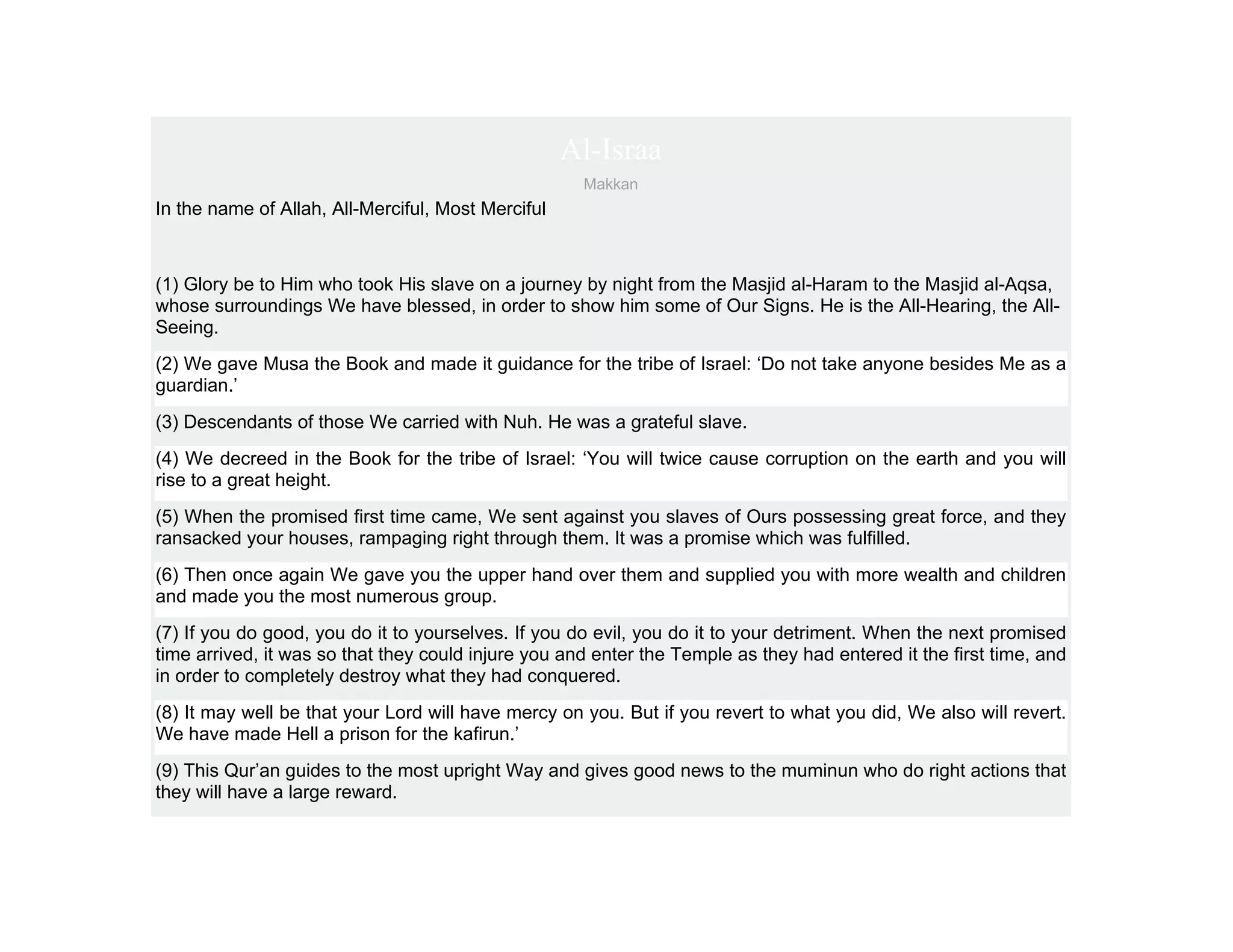 Al-Israa
                                                     Makkan
In the name of Allah, All-Merciful, Most Merciful



(1) Glory be to Him who took His slave on a journey by night from the Masjid al-Haram to the Masjid al-Aqsa,
whose surroundings We have blessed, in order to show him some of Our Signs. He is the All-Hearing, the All-
Seeing.
(2) We gave Musa the Book and made it guidance for the tribe of Israel: ‘Do not take anyone besides Me as a
guardian.’
(3) Descendants of those We carried with Nuh. He was a grateful slave.
(4) We decreed in the Book for the tribe of Israel: ‘You will twice cause corruption on the earth and you will
rise to a great height.
(5) When the promised first time came, We sent against you slaves of Ours possessing great force, and they
ransacked your houses, rampaging right through them. It was a promise which was fulfilled.
(6) Then once again We gave you the upper hand over them and supplied you with more wealth and children
and made you the most numerous group.
(7) If you do good, you do it to yourselves. If you do evil, you do it to your detriment. When the next promised
time arrived, it was so that they could injure you and enter the Temple as they had entered it the first time, and
in order to completely destroy what they had conquered.
(8) It may well be that your Lord will have mercy on you. But if you revert to what you did, We also will revert.
We have made Hell a prison for the kafirun.’
(9) This Qur’an guides to the most upright Way and gives good news to the muminun who do right actions that
they will have a large reward.
 