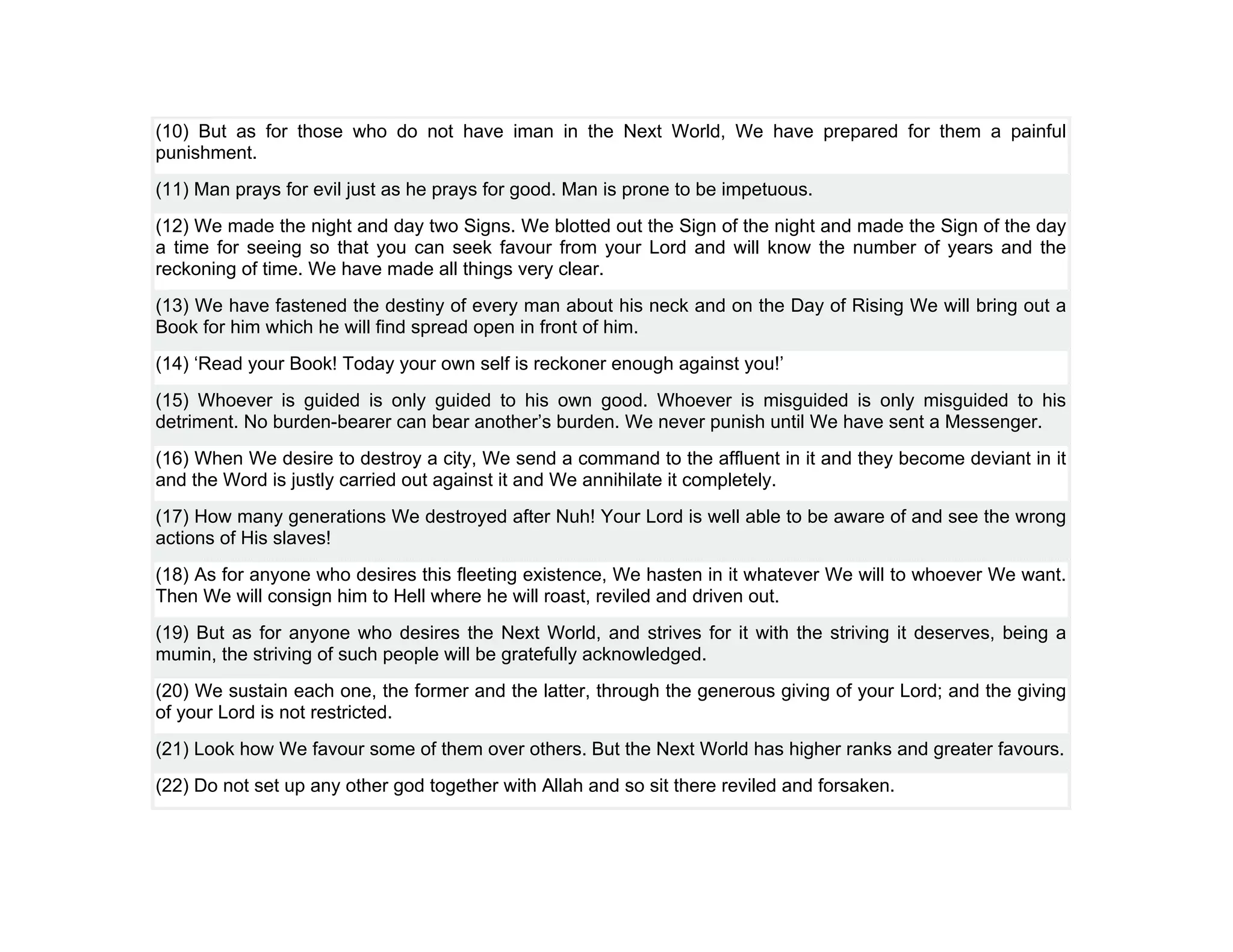 (10) But as for those who do not have iman in the Next World, We have prepared for them a painful
punishment.
(11) Man prays for evil just as he prays for good. Man is prone to be impetuous.
(12) We made the night and day two Signs. We blotted out the Sign of the night and made the Sign of the day
a time for seeing so that you can seek favour from your Lord and will know the number of years and the
reckoning of time. We have made all things very clear.
(13) We have fastened the destiny of every man about his neck and on the Day of Rising We will bring out a
Book for him which he will find spread open in front of him.
(14) ‘Read your Book! Today your own self is reckoner enough against you!’
(15) Whoever is guided is only guided to his own good. Whoever is misguided is only misguided to his
detriment. No burden-bearer can bear another’s burden. We never punish until We have sent a Messenger.
(16) When We desire to destroy a city, We send a command to the affluent in it and they become deviant in it
and the Word is justly carried out against it and We annihilate it completely.
(17) How many generations We destroyed after Nuh! Your Lord is well able to be aware of and see the wrong
actions of His slaves!
(18) As for anyone who desires this fleeting existence, We hasten in it whatever We will to whoever We want.
Then We will consign him to Hell where he will roast, reviled and driven out.
(19) But as for anyone who desires the Next World, and strives for it with the striving it deserves, being a
mumin, the striving of such people will be gratefully acknowledged.
(20) We sustain each one, the former and the latter, through the generous giving of your Lord; and the giving
of your Lord is not restricted.
(21) Look how We favour some of them over others. But the Next World has higher ranks and greater favours.
(22) Do not set up any other god together with Allah and so sit there reviled and forsaken.
 